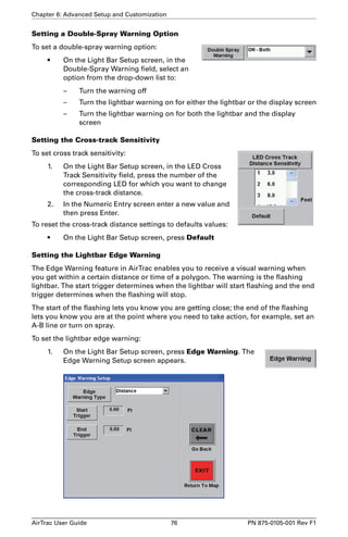 Chapter 6: Advanced Setup and Customization 
Setting a Double-Spray Warning Option 
To set a double-spray warning option: 
• On the Light Bar Setup screen, in the 
Double-Spray Warning field, select an 
option from the drop-down list to: 
– Turn the warning off 
– Turn the lightbar warning on for either the lightbar or the display screen 
– Turn the lightbar warning on for both the lightbar and the display 
screen 
Setting the Cross-track Sensitivity 
To set cross track sensitivity: 
1. On the Light Bar Setup screen, in the LED Cross 
Track Sensitivity field, press the number of the 
corresponding LED for which you want to change 
the cross-track distance. 
2. In the Numeric Entry screen enter a new value and 
then press Enter. 
To reset the cross-track distance settings to defaults values: 
• On the Light Bar Setup screen, press Default 
Setting the Lightbar Edge Warning 
The Edge Warning feature in AirTrac enables you to receive a visual warning when 
you get within a certain distance or time of a polygon. The warning is the flashing 
lightbar. The start trigger determines when the lightbar will start flashing and the end 
trigger determines when the flashing will stop. 
The start of the flashing lets you know you are getting close; the end of the flashing 
lets you know you are at the point where you need to take action, for example, set an 
A-B line or turn on spray. 
To set the lightbar edge warning: 
1. On the Light Bar Setup screen, press Edge Warning. The 
Edge Warning Setup screen appears. 
AirTrac User Guide 76 PN 875-0105-001 Rev F1 
 