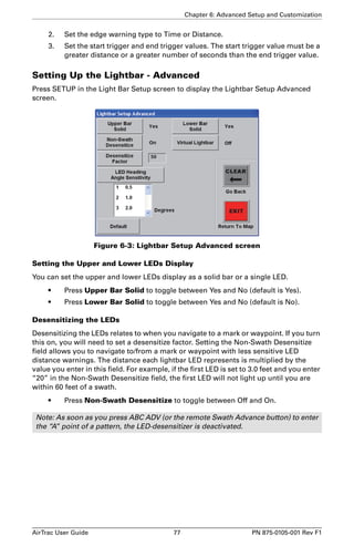 Chapter 6: Advanced Setup and Customization 
2. Set the edge warning type to Time or Distance. 
3. Set the start trigger and end trigger values. The start trigger value must be a 
greater distance or a greater number of seconds than the end trigger value. 
Setting Up the Lightbar - Advanced 
Press SETUP in the Light Bar Setup screen to display the Lightbar Setup Advanced 
screen. 
Figure 6-3: Lightbar Setup Advanced screen 
Setting the Upper and Lower LEDs Display 
You can set the upper and lower LEDs display as a solid bar or a single LED. 
• Press Upper Bar Solid to toggle between Yes and No (default is Yes). 
• Press Lower Bar Solid to toggle between Yes and No (default is No). 
Desensitizing the LEDs 
Desensitizing the LEDs relates to when you navigate to a mark or waypoint. If you turn 
this on, you will need to set a desensitize factor. Setting the Non-Swath Desensitize 
field allows you to navigate to/from a mark or waypoint with less sensitive LED 
distance warnings. The distance each lightbar LED represents is multiplied by the 
value you enter in this field. For example, if the first LED is set to 3.0 feet and you enter 
“20” in the Non-Swath Desensitize field, the first LED will not light up until you are 
within 60 feet of a swath. 
• Press Non-Swath Desensitize to toggle between Off and On. 
Note: As soon as you press ABC ADV (or the remote Swath Advance button) to enter 
the “A” point of a pattern, the LED-desensitizer is deactivated. 
AirTrac User Guide 77 PN 875-0105-001 Rev F1 
 