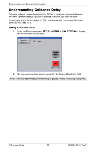 Chapter 6: Advanced Setup and Customization 
Understanding Guidance Delay 
Guidance delay or ‘forward prediction’ in AirTrac is the delay in seconds between 
when the lightbar displays a guidance prompt and when you need to react. 
For example, if you set this value to “500,” the lightbar will prompt you 500 msec 
before you need to react. 
Setting a Guidance Delay 
1. From the Main menu press SETUP  SETUP  NAV SYSTEM to display 
the Nav System Setup screen. 
2. Set the guidance delay value you want in the Forward Prediction field. 
Note: The default 500 msec guidance delay is geared toward the average airspeed. 
AirTrac User Guide 78 PN 875-0105-001 Rev F1 
 
