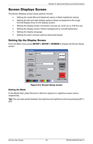 Chapter 6: Advanced Setup and Customization 
Screen Displays Screen 
The Screen Displays screen setup options include: 
• Setting the mode (Normal [daytime] colors or Dark [nighttime] colors) 
• Setting the left and right display options (these correspond to the Large 
Format Display Area on the display screen) 
• Setting the display screen orientation (course up, north up, or A-B line up) 
• Setting the display screen motion (background or aircraft stationary) 
• Setting the display language 
• Setting the zoom and pan options (advanced setup) 
Setting Up the Display Screen 
From the Main menu press SETUP  SETUP  SCREEN to display the Screen Setup 
screen. 
Figure 6-4: Screen Setup screen 
Setting the Mode 
In the Mode field, select Normal or Dark for daytime or nighttime screen colors, 
respectively. 
Tip! You can also switch between the daytime and nighttime colors by pressing SET  
SET. 
AirTrac User Guide 79 PN 875-0105-001 Rev F1 
 