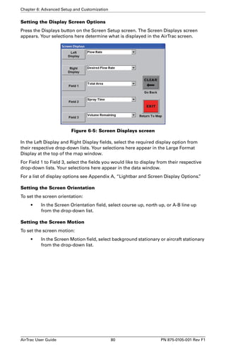 Chapter 6: Advanced Setup and Customization 
Setting the Display Screen Options 
Press the Displays button on the Screen Setup screen. The Screen Displays screen 
appears. Your selections here determine what is displayed in the AirTrac screen. 
Figure 6-5: Screen Displays screen 
In the Left Display and Right Display fields, select the required display option from 
their respective drop-down lists. Your selections here appear in the Large Format 
Display at the top of the map window. 
For Field 1 to Field 3, select the fields you would like to display from their respective 
drop-down lists. Your selections here appear in the data window. 
For a list of display options see Appendix A, “Lightbar and Screen Display Options.” 
Setting the Screen Orientation 
To set the screen orientation: 
• In the Screen Orientation field, select course up, north up, or A-B line up 
from the drop-down list. 
Setting the Screen Motion 
To set the screen motion: 
• In the Screen Motion field, select background stationary or aircraft stationary 
from the drop-down list. 
AirTrac User Guide 80 PN 875-0105-001 Rev F1 
 