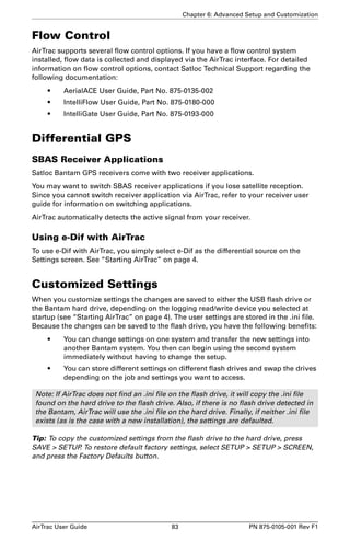 Chapter 6: Advanced Setup and Customization 
Flow Control 
AirTrac supports several flow control options. If you have a flow control system 
installed, flow data is collected and displayed via the AirTrac interface. For detailed 
information on flow control options, contact Satloc Technical Support regarding the 
following documentation: 
• AerialACE User Guide, Part No. 875-0135-002 
• IntelliFlow User Guide, Part No. 875-0180-000 
• IntelliGate User Guide, Part No. 875-0193-000 
Differential GPS 
SBAS Receiver Applications 
Satloc Bantam GPS receivers come with two receiver applications. 
You may want to switch SBAS receiver applications if you lose satellite reception. 
Since you cannot switch receiver application via AirTrac, refer to your receiver user 
guide for information on switching applications. 
AirTrac automatically detects the active signal from your receiver. 
Using e-Dif with AirTrac 
To use e-Dif with AirTrac, you simply select e-Dif as the differential source on the 
Settings screen. See “Starting AirTrac” on page 4. 
Customized Settings 
When you customize settings the changes are saved to either the USB flash drive or 
the Bantam hard drive, depending on the logging read/write device you selected at 
startup (see “Starting AirTrac” on page 4). The user settings are stored in the .ini file. 
Because the changes can be saved to the flash drive, you have the following benefits: 
• You can change settings on one system and transfer the new settings into 
another Bantam system. You then can begin using the second system 
immediately without having to change the setup. 
• You can store different settings on different flash drives and swap the drives 
depending on the job and settings you want to access. 
Note: If AirTrac does not find an .ini file on the flash drive, it will copy the .ini file 
found on the hard drive to the flash drive. Also, if there is no flash drive detected in 
the Bantam, AirTrac will use the .ini file on the hard drive. Finally, if neither .ini file 
exists (as is the case with a new installation), the settings are defaulted. 
Tip: To copy the customized settings from the flash drive to the hard drive, press 
SAVE  SETUP. To restore default factory settings, select SETUP  SETUP  SCREEN, 
and press the Factory Defaults button. 
AirTrac User Guide 83 PN 875-0105-001 Rev F1 
 