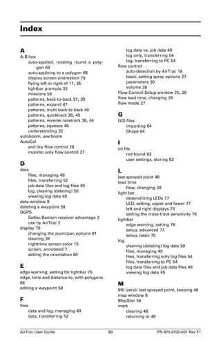Index 
A 
A-B line 
auto-applied, rotating round a poly-gon 
69 
auto-applying to a polygon 68 
display screen orientation 79 
flying left or right of 11, 35 
lightbar prompts 33 
missions 56 
patterns, back-to-back 37, 39 
patterns, expand 47 
patterns, multi back-to-back 40 
patterns, quicktrack 38, 45 
patterns, reverse racetrack 38, 44 
patterns, squeeze 46 
understanding 32 
autoboom, see boom 
AutoCal 
and dry flow control 28 
monitor only flow control 27 
D 
data 
files, managing 49 
files, transferring 52 
job data files and log files 49 
log, clearing (deleting) 50 
viewing log data 49 
data window 9 
deleting a waypoint 58 
DGPS 
Satloc Bantam receiver advantage 2 
use by AirTrac 2 
display 79 
changing the zoom/pan options 81 
clearing 35 
nighttime screen color 15 
screen, annotated 7 
setting the orientation 80 
E 
edge warning, setting for lightbar 76 
edge, time and distance to, with polygons 
66 
editing a waypoint 58 
F 
files 
data and log, managing 49 
data, transferring 52 
log data vs. job data 49 
log only, transferring 54 
log, transferring to PC 54 
flow control 
auto-detection by AirTrac 18 
basic, setting spray options 27 
parameters 30 
volume 28 
Flow Control Setup window 25, 26 
flow lead time, changing 28 
flow mode 27 
G 
GIS files 
importing 64 
Shape 64 
I 
ini file 
not found 83 
user settings, storing 83 
L 
last sprayed point 48 
lead time 
flow, changing 28 
light bar 
desensitizing LEDs 77 
LED, setting, upper and lower 77 
left and right displays 75 
setting the cross-track sensitivity 76 
lightbar 
edge warning, setting 76 
setup, advanced 77 
setup, basic 75 
log 
clearing (deleting) log data 50 
files, managing 49 
files, transferring only log files 54 
files, transferring to PC 54 
log data files and job data files 49 
viewing log data 49 
M 
M0 (zero), last sprayed point, keeping 48 
map window 8 
MapStar 54 
mark 
clearing 48 
returning to 48 
AirTrac User Guide 89 PN 875-0105-001 Rev F1 
 