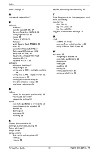 Index 
menu (using) 10 
N 
non-swath desensitize 77 
P 
patterns 
A-B line 32 
back-to-back (BK-BK) 37 
Back-to-Back Skip (BKBKS) 37 
changing direction 35 
closed 32 
Expand (EXPND) 38 
flying 33 
Multi Back-to-Back (MB2BK) 37 
open 32 
Quick Racetrack (QKRTK) 37 
Quicktrack X (Quicktrac X) 38 
Racetrack (RCTRK) 37 
Reverse Racetrack (RVRTK) 38 
selecting 23, 25 
Squeeze (SQUEZ) 38 
polygons 
editing or deleting 67 
navigating to 67 
saving w/o a JOB - multiple sessions 
66 
saving w/o a JOB - single session 65 
saving, general 65 
setting points while flying 61 
time and distance to edge 66 
total area, calculating 64 
R 
radius 
values for waypoint guidance 56, 59 
viewing on screen 59 
waypoints, setting 59 
route 
automatic guidance to waypoints 59 
changing currently selected 59 
defined 56 
defining 58 
managing 58 
recalling 58 
S 
Screen Setup window 79 
settings, customized, saving 83 
Setup window 22 
shape file 64 
spray options 
flow mode and target rate 27 
setting 27 
volume 28 
swaths, advancing/decrementing 35 
T 
Total Polygon Area, See polygons: total 
area, calculating 
transferring 
data files 52 
log files (only) 54 
log files to PC 54 
triggers, start and end settings 76 
U 
USB 
and the .ini file 83 
copying from to the hard drive 83 
using different flash drives 83 
W 
waypoint 56 
assigning to a route 58 
automatic guidance to 59 
deleting 58 
editing 58 
recalling 58 
setting 56 
setting coordinates 57 
setting while flying 56 
AirTrac User Guide 90 PN 875-0105-001 Rev F1 
 