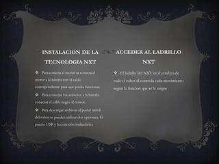  Para conecta el motor se conecta el
motor a la batería con el cable
correspondiente para que pueda funcionar.
 Para conectar los sensores a la batería
conectar el cable negro al censor.
 Para descargar archivos al portal móvil
del robot se pueden utilizar dos opciones: El
puerto USB y la conexión inalámbrica
 El ladrillo del NXT es el cerebro de
todo el robot el controla cada movimiento
según la funcion que se le asigne
INSTALACION DE LA
TECNOLOGIA NXT
ACCEDER AL LADRILLO
NXT
 