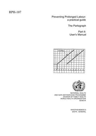RPH-107
          Preventing Prolonged Labour:
                       a practical guide

                          The Partograph

                                   Part II:
                            User's Manual




                              MATERNAL HEALTH
            AND SAFE MOTHERHOOD PROGRAMME
                     DIVISION OF FAMILY HEALTH
                  WORLD HEALTH ORGANIZATION
                                       GENEVA




                             WHO/FHE/MSM/93.9
                              DISTR.: GENERAL
 
