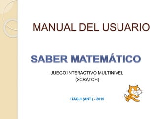 MANUAL DEL USUARIO
JUEGO INTERACTIVO MULTINIVEL
(SCRATCH)
ITAGUI (ANT.) - 2015
 