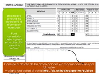 En la boleta 
Bimestral no 
aparecerá la 
información 
ingresada. 
Para 
consultarla 
debe ingresar 
en la dirección 
que ahí se 
señala 
Consulte el detalle de las observaciones y/o recomendaciones por 
bimestre 
y asignatura desde el portal http://sie.chihuahua.gob.mx/publico 
 