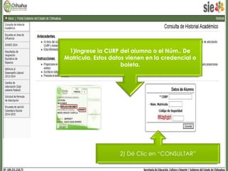 1)Ingrese la CURP del alumno o el Núm.. De 
Matricula. Estos datos vienen en la credencial o 
boleta. 
2) Dé Clic en “CONSULTAR” 
 