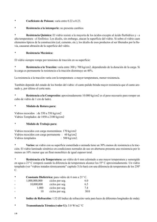 • Coeficiente de Poisson: varía entre 0.22 a 0.23.
• Resistencia a la intemperie: no presenta cambios
• Resistencia Química: El vidrio resiste a la mayoría de los ácidos excepto al ácido flurhídrico y - a
alta temperatura - el fosfórico. Los álcalis, sin embargo, atacan la superficie del vidrio. Si sobre el vidrio caen
elementos típicos de la construcción (cal, cemento, etc.), los álcalis de esos productos al ser liberados por la llu-
via, causaran abrasión de la superficie del vidrio.
• Resistencia Mecánica:
El vidrio siempre rompe por tensiones de tracción en su superficie:
• Resistencia a la Tracción: varía entre 300 y 700 kg/cm2, dependiendo de la duración de la carga. Si
la carga es permanente la resistencia a la tracción disminuye un 40%.
La resistencia a la tracción varía con la temperatura: a mayor temperatura, menor resistencia.
También depende del estado de los bordes del vidrio: el canto pulido brinda mayor resistencia que el canto are-
nado y, por último el corte neto.
• Resistencia a la Compresión: aproximadamente 10.000 kg/cm2 es el peso necesario para romper un
cubo de vidrio de 1 cm de lado).
• Módulo de Rotura para:
Vidrios recocidos : de 350 a 550 kg/cm2
Vidrios Templados: de 1850 a 2100 kg/cm2
• Módulo de Trabajo para:
Vidrios recocidos con carga momentánea: 170 kg/cm2
Vidrios recocidos con carga permanente : 60 kg/cm2
Vidrios templados : 500 kg/cm2.
• Varios: un vidrio con su superficie esmerilada o arenada tiene un 30% menos de resistencia a la trac-
ción. El vidrio laminado simétrico en condiciones normales de uso en aberturas presenta una resistencia por lo
menos un 10% menor que un float monolítico de igual espesor toral.
• Resistencia a la Temperatura: un vidrio de 6 mm calentado a una mayor temperatura y sumergido
en agua a 21º C romperá cuando la diferencia de temperatura alcance los 55º C aproximadamente. Un vidrio
templado (ver “vidrios tratados térmicamente” capítulo 3) lo hará con una diferencia de temperatura de los 250º
C.
• Constante Dieléctrica: para vidrio de 6 mm a 21° C.
- 1,000,000,000 ciclos por seg. 6.0
- 10,000,000 ciclos por seg. 6.5
- 1,000 ciclos por seg. 7.4
- 10 ciclos por seg. 30.0
• Indice de Refracción: 1.52 (El índice de refracción varía para luces de diferentes longitudes de onda).
• Transmitancia Térmica (valor U): 5.8 W/m2 °C
1 0
 
