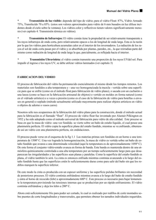 • Transmisión de luz visible: depende del tipo de vidrio; para el vidrio Float: 87%, Vidrio Armado
75%, Translúcido 70 a 85% (estos son valores aproximados para vidrio de 6 mm basados en luz difusa inci-
dentes desde el cielo sobre la ventana). Los vidrios color y reflectivos tienen valores significativamente meno-
res (ver capítulo 4: Transmisión térmica en vidrios).
• Transmisión de Infrarrojos: El vidrio común tiene la propiedad de ser relativamente transparente a
los rayos infrarrojos de onda corta, pero relativamente opacos a los de longitud de onda larga. Esta es la razón
por la que los vidrios para horticultura acumulan calor en el interior de los invernaderos. La radiación de los ra-
yos el sol de onda corta pasan por el vidrio y es absorbida por plantas, paredes, etc., la que reirradian parte del
mismo como radiación de longitud de onda larga la que, parcialmente, es reflejada hacia el interior.
• Transmisión Ultravioleta: el vidrio común transmite una proporción de los rayos UVdel sol. Para
impedir el ingreso e los rayos UV, se debe utilizar vidrios laminados (ver capítulo 3)
FABRICACION DELVIDRIO
El proceso de fabricación del vidrio ha permanecido esencialmente el mismo desde los tiempos remotos. Los
materiales son fundidos a alta temperatura y - una vez homogeneizada la mezcla - vertida sobre una superfi-
cie para que se enfríe (como en el método float para fabricación de vidrio plano), o sacada con un cucharón o
una lanza (como se hace en la fabricación artesanal de objetos) o vertido en moldes en forma natural (como
en el vidriado artístico) o a veces a presión (como es el caso de la fabricación de vidrio para botellas o enva-
ses en general) o soplado (método actualmente utilizado mayormente para realizar objetos artísticos en vidrio
o objetos de adorno o vasos caros).
Nosotros sólo nos ocuparemos de la fabricación del vidrio plano para la construcción, donde el método actual
para la fabricación es el llamado “float”. El proceso de vidrio float fue inventado por Alastair Pilkington en
1952 y ha sido adoptado como el método universal de fabricación para vidrio de alta calidad. Este proceso se
basa en que la masa de vidrio -una vez fundida- se vierte sobre un baño de estaño líquido, el cual posee una
planimetría perfecta. El vidrio copia la superficie plana del estaño fundido, mientras se va enfriando, obtenien-
do así un vidrio con una planimetría perfecta, sin ondulaciones.
El proceso puede verse en el esquema de la fig 1.1 Las materias primas son fundidas en un horno a una tem-
peratura de 1500º C. Una vez lograda la homogeneización, la masa de vidrio es vertida sobre un baño de es-
taño fundido que avanza a una determinada velocidad (aquí la temperatura es de aproximadamente 1050º C).
De esta forma el conjunto vidrio-estaño avanza en forma de banda. Esta banda es mantenida dentro de una at-
mósfera químicamente controlada a una alta temperatura por un tiempo suficientemente largo para que desa-
parezcan las irregularidades y las superficies sean planas y paralelas. Como la superficie del estaño fundido es
plana, el vidrio también lo será. La cinta es entonces enfriada mientras continúa avanzando a lo largo del es-
taño fundido hasta que las superficies estén lo suficientemente duras como para salir del baño sin que los ro-
dillos marquen la superficie inferior.
De este modo la cinta es producida con un espesor uniforme y las superficie pulidas brillantes sin necesidad
de posteriores procesos. El vidrio continúa enfriándose mientras avanza a lo largo del baño de estaño fundido
y entra al horno de recocido (lehr) a aproximadamente 600º C. Este proceso es necesario para bajar lentamen-
te la temperatura previniendo las tensiones internas que se producirían por un rápido enfriamiento. El vidrio
continúa enfriándose y deja los lehrs a 200º C.
Ahora está suficientemente frío para poder ser cortado, lo cual es realizado por rodillos de corte montados so-
bre puentes de corte longitudinales y transversales, que permiten obtener los tamaños individuales requeridos.
1 1
Manual del Vidrio Plano
 