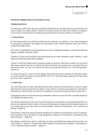 Capitulo 2
TIPOS DE VIDRIOS PARALACONSTRUCCION
VIDRIOS BASICOS
Se entiende por vidrio básico aquel que es obtenido directamente de la transformación de la materia prima, tal
como se detalló en el capítulo anterior. También se los llama recocidos por haber sido sometido a un tratamien-
to de recocido al final del proceso de fabricación, para disminuir las tensiones internas (ver capítulo 1)
1.- Float Incoloro
El vidrio float incoloro (cuyo método de fabricación fue explicado en el capítulo 1), es un vidrio transparente
de caras planas y paralelas, lo que asegura una visión nítida y exacta, libre de distorsión, motivo por el cual es
usualmente llamado cristal.
Este vidrio es irreemplazable para toda aplicación en la que es fundamental asegurar la ausencia de distorsión
(espejos, templados, laminados, DVH).
También se lo llama vidrio monolítico (para diferenciarlo de los vidrios laminados o doble vidriado), o vidrio
crudo (para diferenciarlo del vidrio templado).
Cuando el vidrio float rompe lo hace en pedazos grandes en forma de cuña filosa y cortante. Por ese motivo
debe tenerse especial atención a la selección del espesor adecuado (que garantice que no se rompa frente a la
presión del viento), así como a no utilizarlo en zonas de riesgo para las personas (ver “vidrio de seguridad”,
capítulo 6)
La elección del espesor correcto de vidrio depende del tamaño del mismo y la presión de viento que soporta-
rá; se debe calcular de acuerdo a la Norma IRAM 12565. (ver “calculo del espesor adecuado del vidrio según
presión de viento” capítulo 9)
2.- Float Color
Los vidrios float color son vidrios float fabricados del mismo modo que los float incoloros a los que se ha agre-
gado (durante el proceso de producción) algunos óxidos metálicos específicos que producen un coloreado de-
terminado en la masa del vidrio, sin afectar las cualidades de ausencia de distorsión propia del vidrio float.
El agregado de color en la masa aumenta las posibilidades estéticas en el uso del vidrio, sin perder ninguna de
las cualidades del float incoloro.
Son vidrios Absorbentes de Calor, pues los óxidos metálicos en el interior de su masa absorben parte de la ra-
diación solar ingresante desde el exterior. De este modo disminuyen el ingreso de calor radiante al interior de
las viviendas (por lo que a estos vidrios se los llama también: Vidrios de Control Solar). (ver “Coeficiente de
Sombra” capítulo 4)
Al disminuir el ingreso de radiación también disminuyen las molestias ocasionadas por la excesiva luminosi-
dad y resplandor, sin que ello afecte de modo significativo el ingreso de luz natural (ver “porcentaje de trans-
misión luminosa” - capítulo 4)
Sin embargo, al utilizar estos vidrios, se debe tener en cuenta la posibilidad que rompan por stress térmico (ver
”stress térmico” - capítulo 7). Para prevenirlo debe estudiarse la conveniencia de templarlo o termoendurecer-
lo (ver “vidrio térmicamente tratado” - capítulo 3)
1 3
Manual del Vidrio Plano
 
