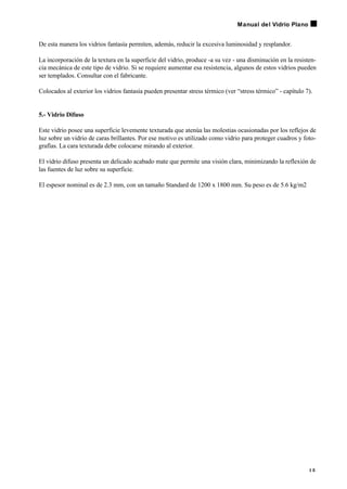 De esta manera los vidrios fantasía permiten, además, reducir la excesiva luminosidad y resplandor.
La incorporación de la textura en la superficie del vidrio, produce -a su vez - una disminución en la resisten-
cia mecánica de este tipo de vidrio. Si se requiere aumentar esa resistencia, algunos de estos vidrios pueden
ser templados. Consultar con el fabricante.
Colocados al exterior los vidrios fantasía pueden presentar stress térmico (ver “stress térmico” - capítulo 7).
5.- Vidrio Difuso
Este vidrio posee una superficie levemente texturada que atenúa las molestias ocasionadas por los reflejos de
luz sobre un vidrio de caras brillantes. Por ese motivo es utilizado como vidrio para proteger cuadros y foto-
grafías. La cara texturada debe colocarse mirando al exterior.
El vidrio difuso presenta un delicado acabado mate que permite una visión clara, minimizando la reflexión de
las fuentes de luz sobre su superficie.
El espesor nominal es de 2.3 mm, con un tamaño Standard de 1200 x 1800 mm. Su peso es de 5.6 kg/m2
1 5
Manual del Vidrio Plano
 