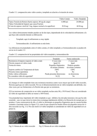 Cuadro 3.1: comparación entre vidrio común y templado en relación a la tensión de rotura
Vidrio Común Vidrio Templado
Típica Tensión de Rotura (fuerte espesor, 60 seg de carga) 6.000 psi 24.000 psi
Típica Velocidad de Impacto que causa Fractura
(6 mm de espesor, misil de 5 mg, impaco normal a la superficie) 30 ft/seg 60 ft/seg
Los vidrios térmicamente tratados pueden ser de dos tipos, dependiendo de la velocidad de enfriamiento a la
que haya sido sometido durante su fabricación:
- Templado: aquí el enfriamiento es muy rápido
- Termoendurecido: el enfriamiento es más lento.
Las diferencias de propiedades entre el vidrio común, el vidrio templado y el termoendurecido se pueden ob-
servar en el cuadro 3.2:
Cuadro 3.2: comparación de las propiedades del vidrio templado y termoendurecido
Templado Termo endurecido
Resistencia al impacto respecto al vidrio crudo 4 veces más 2 veces más
Flexión respecto al vidrio crudo Igual [1] Igual
Forma de rotura Pequeños fragmentos Pedazos grandes
sin aristas cortantes sin aristas cortantes
Soporta cambios de Temperatura de hasta 250ºC 120ºC
Presenta rotura espontánea Si No
Sobre vidrios reflectantes Puede presentar distorsiones no distorsiona
Se considera vidrio de seguridad? Si [2] No
[1] Aunque el vidrio templado tiene una resistencia mecánica cuatro veces mayor que la del vidrio recocido,
flexiona igual que un vidrio recocido. Por eso el dimensionamiento de un vidrio templado está definido, mu-
chas veces, por sus limitaciones a la flexión más que por su resistencia.
[2] Las tensiones de compresión en un vidrio templado oscilan entre 80 y 150 N/mm2. Para ser considerado
un vidrio de seguridad no debe ser menor a 100 N/mm2.
Una propiedad muy importante del vidrio templado es que - debido a las elevadas tensiones a las que ha sido
sometido - una vez que inicia la rotura ésta se propaga rápidamente debido a la liberación de energía que se
produce. Como consecuencia de ello, el vidrio se desintegra en pequeños fragmentos que no causan heridas
cortantes o lacerante serias (ve figura 3.2), como la que causaría los bordes filosos de pequeños trozos de vi-
drio recocido (ver fig. 3.1). Por este motivo el vidrio templado es considerado un vidrio de seguridad (ver ca-
pítulo 6).
Fig 3.1 Rotura de un vidrio recocido Fig 3.2 Rotura de un vidrio templado
1 8
 