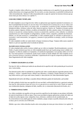 Cuando se templan vidrios reflectivos, se pueden producir ondulaciones en la superficie las que generan inde-
seables distorsiones en la imagen percibida. Por ese motivo, en estas situaciones, es preferible la utilización de
vidrio termoendurecido. Además el vidrio termoendurecido es capaz de soportar las tensiones térmicas que ge-
neran rotura por stress térmico (ver capítulo 7)
USOS DELVIDRIO TEMPLADO:
El vidrio templado se usa en lugar de otros vidrios en aplicaciones que requieren aumentar la resistencia y re-
ducir la probabilidad de lesiones en caso de rotura. En la industria de la construcción se usa en vidrios exte-
riores en edificios de gran altura y en curtain walls, en antepechos, en puertas de abrir, mamparas de baños,
fachadas de lobbys, escaleras y pisos de vidrio, frente de negocios y bancos, etc. También se usa para canchas
de pelota a paleta o deportes similares, en tableros de basketball, sky-lihts y paneles solares. En la industria au-
tomotor se usa para las ventanas laterales y traseras en automóviles, camiones y otros vehículos. La industria
manufacturera usa vidrio templado en refrigeradores, muebles, hornos, anaqueles y pantallas de chimeneas.
Debido a su elevada resistencia y confiabilidad, el vidrio templado puede ser utilizado en aplicaciones es-
tructurales y semi-estructurales, con agujeros y entrantes lo que posibilita su montaje y unión con herrajes
abulonados.
El vidrio templado no debe ser usado donde se busque resistencia al fuego. Tampoco debe usarse cuando el
objetivo es proveer seguridad contra la entrada de ladrones.
MANIPULEO E INSTALACION
El vidrio templado debe recibir el mismo cuidado que un vidrio no templado. Desafortunadamente, acostum-
brados a la gran resistencia que tiene un vidrio templado puede hacer que la gente ponga menor cuidado en su
manipuleo. La falta de cuidado en el manipuleo y la instalación inapropiada a veces produce daños en los bor-
des. Una rotura posterior a la instalación puede ocurrir cuando los bordes dañados del vidrio templado son su-
jetos a tensiones térmicas o mecánicas moderadas. LApenetración de la capa de compresión producirá instan-
tánea fragmentación del vidrio templado.
2.- VIDRIOS GRABADOS ALACIDO
Este tipo de vidrio se obtiene por medio de una abrasión de la superficie del vidrio producida por la acción de
uno o varios ácidos.
Esta abrasión puede cubrir la totalidad de la superficie del vidrio o puede aplicarse siguiendo patrones deter-
minados e - incluso - copiando formas y dibujos muy diferentes y complejos. Pueden obtenerse así vidrios de
muy bellos motivos, por lo que suele usarse cuando se desea decorar con vidrio determinados lugares.
Dependiendo del motivo del dibujo, se pueden obtener diferentes grados de translucidez y privacidad.
El vidrio grabado al ácido tiene una superficie de una suavidad y uniformidad distintiva y apariencia satinada.
Este tipo de vidrio permite el paso de la luz a la vez que provee un control de la visión. Puede ser usada en
usos residenciales (puertas, mamparas de baño, muebles, etc.) y comerciales (decoración de locales, etc.)
3.- VIDRIOS ESMALTADOS
Los vidrios esmaltados son aquellos en los que una de las superficies ha sido tratada con una pintura vitrificable,
de modo de transformar al vidrio en opaco. Esta es una necesidad en algunas aplicaciones actuales del vidrio con
el objeto de ocultar algunas zonas: antepechos, losas, cielorrasos, conductos de aire acondicionado, etc.
Se comercializan en una amplia gana de colores standards, aunque siempre es posible obtenerlos del color que
se desee, previo convenio con el fabricante.
Debido a que estos vidrios absorben mucho calor existe peligro de rotura por stress térmico (ver capítulo 7)
1 9
Manual del Vidrio Plano
 