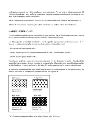 por lo cual normalmente son vidrios templados o termoendurecidos. Por este motivo, todo procesamiento del
vidrio (agujereado, etc.) debe ser hecho previamente pues una vez tratados térmicamente no pueden ser cor-
tados ni perforados pues produciría su rotura .
Por las características de los esmaltes utilizados, el color no se altera con el tiempo ni por la radiación UV.
Además de sus funciones decorativas, los vidrios esmaltados son también vidrios de control solar.
4.- VIDRIOS SERIGRAFIADOS
Este es un vidrio templado o termo endurecido que presenta algún tipo de dibujo sobre una de sus caras, el
cual se aplica con técnicas de serigrafía usando esmaltes cerámicos vitrificables.
Los dibujos pueden ser standards o realizados a pedido según los requerimientos del diseñador, quién - de es-
te modo - puede manejar amplias aplicaciones funcionales y estéticas, tales como:
- disponer de una imagen visual única.
- obtener distintos grados de control de la transmisión de calor y luz visible (ver capítulo 4)
- obtener distintos grados de privacidad.
Normalmente los dibujos suelen ser rayas, puntos, bandas u otro tipo de tramas, los cuales - dependiendo de
la densidad y color de esos dibujos - permiten un pasaje de la luz diferente así como la posibilidad de graduar
la visibilidad entre el interior y el exterior. En la fig. 3.3 se observa alguno de los motivos más utilizados.
Al diseñar un vidrio serigrafiado debe tenerse muy en cuenta el % de transmisión de luz que se obtendrá así
como el coeficiente de sombra que se obtendrá al usarlo.(ver capítulo 4).

Fig 3.3: diseño standards de vidrios serigrafiados (Fuente: BI nº 11 VASA)
2 0
 