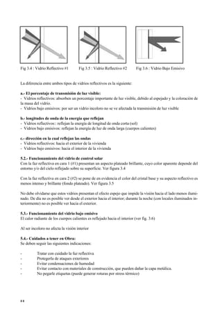 Fig 3.4 : Vidrio Reflectivo #1 Fig 3.5 : Vidrio Reflectivo #2 Fig 3.6 : Vidrio Bajo Emisivo
La diferencia entre ambos tipos de vidrios reflectivos es la siguiente:
a.- El porcentaje de transmisión de luz visible:
- Vidrios reflectivos: absorben un porcentaje importante de luz visible, debido al espejado y la coloración de
la masa del vidrio.
- Vidrios bajo emisivos: por ser un vidrio incoloro no se ve afectada la transmisión de luz visible
b.- longitudes de onda de la energía que reflejan
- Vidrios reflectivos:: reflejan la energía de longitud de onda corta (sol)
- Vidrios bajo emisivos: reflejan la energía de luz de onda larga (cuerpos calientes)
c.- dirección en la cual reflejan las ondas
- Vidrios reflectivos: hacia el exterior de la vivienda
- Vidrios bajo emisivos: hacia el interior de la vivienda
5.2.- Funcionamiento del vidrio de control solar
Con la faz reflectiva en cara 1 (#1) presentan un aspecto plateado brillante, cuyo color aparente depende del
entorno y/o del cielo reflejado sobre su superficie. Ver figura 3.4
Con la faz reflectiva en cara 2 (#2) se pone de en evidencia el color del cristal base y su aspecto reflectivo es
menos intenso y brillante (fondo plateado). Ver figura 3.5
No debe olvidarse que estos vidrios presentan el efecto espejo que impide la visión hacia el lado menos ilumi-
nado. De día no es posible ver desde el exterior hacia el interior; durante la noche (con locales iluminados in-
teriormente) no es posible ver hacia el exterior.
5.3.- Funcionamiento del vidrio bajo emisivo
El calor radiante de los cuerpos calientes es reflejado hacia el interior (ver fig. 3.6)
Al ser incoloro no afecta la visión interior
5.4.- Cuidados a tener en Obra:
Se deben seguir las siguientes indicaciones:
- Tratar con cuidado la faz reflectiva
- Protegerla de ataques exteriores
- Evitar condensaciones de humedad
- Evitar contacto con materiales de construcción, que pueden dañar la capa metálica.
- No pegarle etiquetas (puede generar roturas por stress térmico)
2 2
 