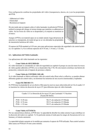 Esta configuración combina las propiedades del vidrio (transparencia, dureza, etc.) con las propiedades
del PVB:
- Adherencia al vidrio
- Elasticidad
- Resistencia al impacto
De este modo ante un impacto sobre el vidrio laminado, la película de PVB ab-
sorberá la energía del choque al mismo tiempo que mantiene su adherencia al
vidrio. Así los trozos de vidrio no se desprenden y el conjunto se mantiene en
el marco.
Aunque el PVB es un material opaco en su estado natural, luego del proceso de
autoclave es transparente, de modo tal que no se ven afectadas las propiedades
de transmisión lumínicas del vidrio.
El espesor de PVB standard es 0.38 mm, pero para aplicaciones especiales (de seguridad o de control acústi-
co; ver capítulos 5 y 6) se utilizan espesores de 0.76 mm, 1.14 mm y 1.52 mm.
6.1.- Aplicaciones del Vidrio Laminado:
Las aplicaciones del vidrio laminado son las siguientes:
• Como Vidrio de SEGURIDAD:
EL vidrio laminado es considerado un vidrio de seguridad (ver capítulo 6) porque en caso de rotura los trozos
de vidrio quedan adheridos al PVB y no se desprenden (fig.3.7b). De esta manera constituye una barrera de
protección y retención ante el impacto de personas u objetos.
• Como Vidrio de CONTROL SOLAR:
Si el vidrio laminado se fabrica utilizando vidrio de control solar (float color) o reflectivo, se pueden obtener
diferentes grados de control solar y así disminuir las molestias de una excesiva luminosidad y resplandor.
• Como FILTRO DE UV:
EL PVB tiene la propiedad de ser un efectivo filtro para los nocivos rayos ultravioleta del sol. En el cuadro 3.5
se muestran los valores de absorción de rayos UV para diferentes tipos de vidrio laminado.
Cuadro 3.5: la Absorción de los rayos UV para Laminado 3+3 Incoloro
(Fuente BI V
ASA)
PVB = 0.38 mm 96.6 % de radiación UVfiltrada
PVB = 0.76 mm 99.9 % de radiación UVfiltrada
PVB = 1.52 mm 99.9 % de radiación UVfiltrada
• Como Vidrio ACÚSTICO:
Por sus características elásticas, el PVB tiene la capacidad de absorber las ondas sonoras lo que contribuye en
la absorción del ruido (ver capítulo 5). En particular atenúa el ruido para los rangos de frecuencias de la voz
humana y el tránsito automotor.
La capacidad aislante aumenta en la medida que aumenta el espesor de PVB utilizado. Para control acústico
debe usarse un PVB de 0.76 mm como mínimo.
2 4
 