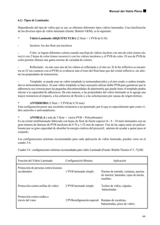6.2.- Tipos de Laminado:
Dependiendo del tipo de vidrio que se use, se obtienen diferentes tipos vidrios laminados. Una clasificación
de los diversos tipos de vidrio laminado (fuente: Boletín V&M), es la siguiente:
• Vidrio Laminado ARQUITECTURA (2 float + 1 PVB de 0.38)
- Incoloro: los dos float son incoloros
- Color: se logran diferentes colores usando una hoja de vidrios incoloro con otra de color (tonos cla-
ros) ó con 2 hojas de color (tonos oscuros) ó con los vidrios incoloros y el PVB de color. El uso de PVB de
color permite obtener una gama enorme de variedad de colores.
- Reflectante: en este caso uno de los vidrios es reflectante y el otro no. Si la faz reflectiva se encuen-
tra en #2 (en contacto con el PVB) se evidencia más el tono del float base que del cristal reflectivo, sin afec-
tar las propiedades de transmisión.
- Templado: se puede usar un vidrio templado (o termoendurecido) y el otro crudo, o ambos templa-
dos (o termoendurecidos). Al usar vidrio templado se hace necesario utilizar doble PVB para garantizar que la
adherencia sea correcta pues las pequeñas discontinuidades de planimetría que puede tener el templado podría
afectar a la capacidad de adherencia. De esta manera, a las propiedades del vidrio laminado se le agrega una
mayor resistencia al impacto, a los esfuerzos de flexión y a las solicitaciones por causas de origen térmico.
• ANTIRROBO (3 float + 2 PVB de 0.76 mm)
Esta configuración posee una excelente resistencia a ser penetrado, por lo que es especialmente apto como vi-
drio antirrobo o antivandalismo.
• ANTIBALA ( más de 3 float + varios PVB + Policarbonato)
Es un cristal multilaminado fabricado con hojas de float de fuerte espesor (6 - 8 - 10 mm) laminados con un
gran número de láminas de PVB incoloros de 0.76 y 1.52 mm de espesor. Una de las capas suele ser policar-
bonato por su gran capacidad de absorber la energía cinética del proyectil, además de ayudar a quitar peso al
conjunto.
Las configuraciones mínimas recomendadas para cada aplicación de vidrio laminado, pueden verse en el
cuadro 3.6.
Cuadro 3.6 : configuraciones mínimas recomendadas para vidrio Laminado (Fuente: Boletín Técnico nº 2 - VyM)
Función del Vidrio Laminado Configuración Mínima Aplicación
Protección de persona contra lesiones
accidentales 1 PVB laminado simple Puertas de entrada, ventanas, puertas
de interior, barandas, cajas de ducha,
muebles.
Protección contra astillas de vidrio 2 PVB laminado simple Techos de vidrio, cúpulas,
balaustradas
Protección contra caídas a
través del vano 2 PVBconfiguración especial Rampas de escaleras,
balaustradas, pisos de vidrio.
2 5
Manual del Vidrio Plano
 