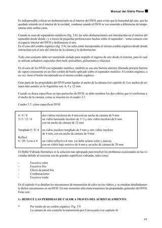 Es indispensable colocar un deshumectante en el interior del DVH, para evitar que la humedad del aire, que ha
quedado retenido en el interior de la cavidad, condense cuando el DVH se vea sometido a diferencias de tempe-
raturas entre ambas caras.
Cuando se usan de separadores metálicos (fig. 3.8), las sales deshumectantes son introducidas en el interior del
separador desde donde - y a través de pequeñas perforaciones hechas sobre el separador - toma contacto con
el espacio interior del DVH y deshumecta el aire.
En el caso del cordón orgánico (fig. 3.9), las sales están incorporadas al mismo cordón orgánico desde donde
interactúan con el aire del interior de la cámara y lo deshumectan.
Todo este conjunto debe ser mantenido aislado para impedir el ingreso de aire desde el exterior, para lo cual
se utilizan selladores especiales (hot-melt, polisulfuro, poliuretano o silicona).
En el caso de los DVH con separador metálico, también se usa una barrera anterior (llamada primera barrera
de vapor) consistente en un fino cordón de butilo aplicado sobre el separador metálico. El cordón orgánico, a
su vez, tiene el butilo incorporado en el mismo cordón orgánico.
Gran parte de las propiedades del DVH están ligadas al ancho de la cámara (ver capítulo 4). Los anchos de cá-
mara más usuales en la Argentina son: 6, 9 y 12 mm.
Cuando se desea especificar un tipo particular de DVH, se debe nombrar los dos vidrios que lo conformas y
el ancho de la cámara, como se muestra en el cuadro 3.7.
Cuadro 3.7: cómo especificar DVH
4 / 9 / 4 dos vidrios incoloros de 4 mm con un ancho de cámara de 9 mm
3+3 / 12 / 6 un vidrio laminado incoloro de 3+3 y otro vidrio incoloro de 6 mm
con un ancho de cámara de 12 mm
Templado 5 / 9 / 4 un vidrio incoloro templado de 5 mm y otro vidrio incoloro
de 4 mm, con un ancho de cámara de 9 mm
Reflect
6 / 20 / Low-e 4 un vidrio reflectivo 6 mm (se debe aclarar color y marca),
con un vidrio bajo emisivo de 4 mm y un acho de cámara de 20 mm
El Doble Vidriado Hermético es la solución más apropiada para resolver los problemas ocasionados en las vi-
viendas debido al creciente uso de grandes superficies vidriadas, tales como:
- Excesivo calor
- Excesivo frío
- Efecto de pared fría
- Condensaciones
- Excesivo ruido
En el capítulo 4 se detallan los mecanismos de transmisión de calor en los vidrios, y se estudian detalladamen-
te dichos mecanismos en un DVH. En este momento sólo mencionaremos las propiedades generales del DVH.
Estas son:
1.- REDUCE LAS PERDIDAS DE CALOR A TRAVES DELACRISTALAMIENTO:
• Por medio de un cordón orgánico. Fig. 3.9
La cámara de aire controla la transmisión por Convección (ver capítulo 4)
2 7
Manual del Vidrio Plano
 