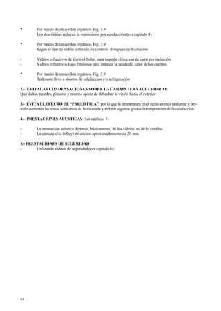 • Por medio de un cordón orgánico. Fig. 3.9
Los dos vidrios reducen la transmisión por conducción (ver capítulo 4)
• Por medio de un cordón orgánico. Fig. 3.9
Según el tipo de vidrio utilizado, se controla el ingreso de Radiación:
- Vidrios reflectivos de Control Solar: para impedir el ingreso de calor por radiación
- Vidrios reflectivos Bajo Emisivos para impedir la salida del calor de los cuerpos
• Por medio de un cordón orgánico. Fig. 3.9
Todo esto lleva a ahorros de calefacción y/o refrigeración
2.- EVITALAS CONDENSACIONES SOBRE LACARAINTERNADELVIDRIO:
Que dañan paredes, pinturas y marcos aparte de dificultar la visión hacia el exterior
3.- EVITAELEFECTO DE “PARED FRIA”: por lo que la temperatura en el recito es más uniforme y per-
mite aumentar las zonas habitables de la vivienda y reducir algunos grados la temperatura de la calefacción.
4.- PRESTACIONES ACUSTICAS (ver capítulo 5)
- La atenuación acústica depende, básicamente, de los vidrios, no de la cavidad.
- La cámara sólo influye en anchos aproximadamente de 20 mm
5.- PRESTACIONES DE SEGURIDAD
- Utilizando vidrios de seguridad (ver capitulo 6)
2 8
 
