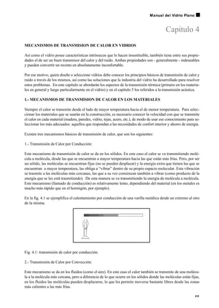 Capitulo 4
MECANISMOS DE TRANSMISION DE CALOR EN VIDRIOS
Así como el vidrio posee características intrínsecas que lo hacen insustituible, también tiene entre sus propie-
dades el de ser un buen transmisor del calor y del ruido. Ambas propiedades son - generalmente - indeseables
y pueden convertir un recinto en absolutamente inconfortable.
Por ese motivo, quien diseñe o seleccione vidrios debe conocer los principios básicos de transmisión de calor y
ruido a través de los mismos, así como las soluciones que la industria del vidrio ha desarrollado para resolver
estos problemas. En este capítulo se abordarán los aspectos de la transmisión térmica (primero en los materia-
les en general y luego particularmente en el vidrio) y en el capítulo 5 los referidos a la transmisión acústica.
1.- MECANISMOS DE TRANSMISION DE CALOR EN LOS MATERIALES
Siempre el calor se transmite desde el lado de mayor temperatura hacia el de menor temperatura. Para selec-
cionar los materiales que se usarán en la construcción, es necesario conocer la velocidad con que se transmite
el calor en cada material (madera, paredes, vidrio, tejas, acero, etc.), de modo de usar ese conocimiento para se-
leccionar los más adecuados: aquellos que respondan a las necesidades de confort interior y ahorro de energía.
Existen tres mecanismos básicos de transmisión de calor, que son los siguientes:
1.- Transmisión de Calor por Conducción:
Este mecanismo de transmisión de calor se da en los sólidos. En este caso el calor se va transmitiendo molé-
cula a molécula, desde las que se encuentran a mayor temperatura hacia las que están más frías. Pero, por ser
un sólido, las moléculas se encuentran fijas (no se pueden desplazar) y la energía extra que tienen las que se
encuentran a mayor temperatura, las obliga a “vibrar” dentro de su propio espacio molecular. Esta vibración
se trasmite a las moléculas más cercanas, las que a su vez comienzan también a vibrar (como producto de la
energía que se les está trasmitiendo). De esta manera se va transmitiendo la energía de molécula a molécula.
Este mecanismo (llamado de conducción) es relativamente lento, dependiendo del material (en los metales es
mucho más rápido que en el hormigón, por ejemplo).
En la fig. 4.1 se ejemplifica el calentamiento por conducción de una varilla metálica desde un extremo al otro
de la misma.
Fig. 4.1: transmisión de calor por conducción.
2.- Transmisión de Calor por Convección:
Este mecanismo se da en los fluidos (como el aire). En este caso el calor también se transmite de una molécu-
la a la molécula más cercana, pero a diferencia de lo que ocurre en los sólidos donde las moléculas están fijas,
en los fluidos las moléculas pueden desplazarse, lo que les permite moverse bastante libres desde las zonas
más calientes a las más frías.
2 9
Manual del Vidrio Plano
 