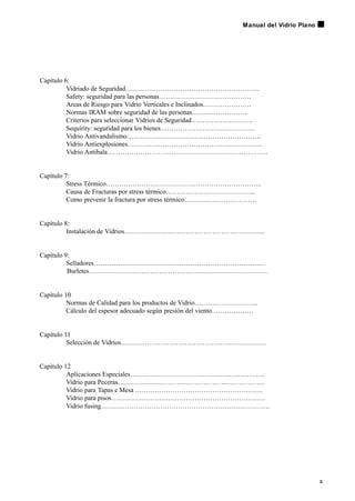 3
Manual del Vidrio Plano
Capítulo 6:
Vidriado de Seguridad…………………………………………………….
Safety: seguridad para las personas……………………………………
Areas de Riesgo para Vidrio Verticales e Inclinados………………….
Normas IRAM sobre seguridad de las personas……………………..
Criterios para seleccionar Vidrios de Seguridad……………………….
Sequirity: seguridad para los bienes…………………………………….
Vidrio Antivandalismo…………………………………………………….
Vidrio Antiexplosiones…………………………………………………….
Vidrio Antibala……………………………………………………………….
Capítulo 7:
Stress Térmico……………………………………………………………..
Causa de Fracturas por stress térmico…………………………………..
Como prevenir la fractura por stress térmico……………………………
Capítulo 8:
Instalación de Vidrios……………………………………………………….
Capítulo 9:
Selladores……………………………………………………………………
Burletes………………………………………………………………………
Capítulo 10
Normas de Calidad para los productos de Vidrio………………………..
Cálculo del espesor adecuado según presión del viento……………….
Capítulo 11
Selección de Vidrios…………………………………………………………
Capítulo 12
Aplicaciones Especiales…………………………………………………….
Vidrio para Peceras………………………………………………………….
Vidrio para Tapas e Mesa ………………………………………………….
Vidrio para pisos…………………………………………………………….
Vidrio fusing…………………………………………………………………..
 