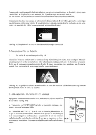De este modo cuando una molécula de aire adquiere mayor temperatura disminuye su densidad y, como se en-
cuentra libre, se desplaza hacia una zona más fría, dejando su lugar a otra molécula fría.
Por este motivo, este mecanismo de transmisión de calor es más rápido que el de conducción.
Esta característica tiene importancia en la transmisión de calor a través de los vidrios, porque los vientos (que
inevitablemente existen en el exterior de los edificios) moverán aún más rápido a las moléculas de aire adya-
centes a la superficie del vidrio, lo que aumentará la transmisión de calor,
En la fig. 4.2 se ejemplifica un caso de transferencia de calor por convección.
3.- Transmisión de Calor por Radiación:
• Por medio de un cordón orgánico. Fig. 3.9
En este caso no existe contacto entre la fuente de calor y el elemento que lo recibe. Es el caso típico del calen-
tamiento por el sol: no hay contacto físico entre la fuente emisora de calor (el sol) y el elemento a ser calenta-
do. Es uno de los mecanismos de transmisión de calor de mayor importancia, pues se realiza a una elevada ve-
locidad. Es el responsable de la mayor parte de las ganancias de calor.
En la fig. 4.3 se ejemplifica un caso de transferencia de calor por radiación (se observa que no hay contacto
directo entre la fuente de calor y el receptor.
2. LATRANSMISION DE CALOR EN LOS VIDRIOS
Apliquemos los mecanismos descritos en el punto anterior, al caso específico
de los vidrios (ver fig. 4.4):
a.- Transmisión por CONDUCCION: el calor se transmitirá molécula a mo-
lécula a través de la masa de vidrio
b.- Transmisión por CONVECCION: el calor se transmite por medio del ai-
re que se encuentra a ambos lados del vidrio. Este proceso es más lento que
el de conducción pero se acelera debido a las corrientes de aire (tal como se
explicó antes). En particular, las moléculas de aire que se encuentren en el ex-
terior estarán sometidas a vientos que producirán una transferencia de calor
mayor.
3 0
 