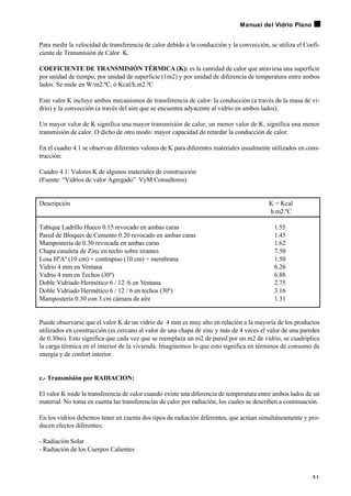Para medir la velocidad de transferencia de calor debido a la conducción y la convección, se utiliza el Coefi-
ciente de Transmisión de Calor K.
COEFICIENTE DE TRANSMISIÓN TÉRMICA (K): es la cantidad de calor que atraviesa una superficie
por unidad de tiempo, por unidad de superficie (1m2) y por unidad de diferencia de temperatura entre ambos
lados. Se mide en W/m2.ºC, ó Kcal/h.m2.ºC
Este valor K incluye ambos mecanismos de transferencia de calor: la conducción (a través de la masa de vi-
drio) y la convección (a través del aire que se encuentra adyacente al vidrio en ambos lados).
Un mayor valor de K significa una mayor transmisión de calor, un menor valor de K, significa una menor
transmisión de calor. O dicho de otro modo: mayor capacidad de retardar la conducción de calor.
En el cuadro 4.1 se observan diferentes valores de K para diferentes materiales usualmente utilizados en cons-
trucción:
Cuadro 4.1: Valores K de algunos materiales de construcción
(Fuente: “Vidrios de valor Agregado” VyM Consultores)
Descripción K = Kcal
h.m2.ºC
Tabique Ladrillo Hueco 0.15 revocado en ambas caras 1.55
Pared de Bloques de Cemento 0.20 revocado en ambas caras 1.45
Mampostería de 0.30 revocada en ambas caras 1.62
Chapa canaleta de Zinc en techo sobre tirantes 7.50
Losa HºAº (10 cm) + contrapiso (10 cm) + membrana 1.50
Vidrio 4 mm en Ventana 6.26
Vidrio 4 mm en Techos (30º) 6.88
Doble Vidriado Hermético 6 / 12 /6 en Ventana 2.75
Doble Vidriado Hermético 6 / 12 / 6 en techos (30º) 3.16
Mampostería 0.30 con 3 cm cámara de aire 1.31
Puede observarse que el valor K de un vidrio de 4 mm es muy alto en relación a la mayoría de los productos
utilizados en construcción (es cercano al valor de una chapa de zinc y más de 4 veces el valor de una paredes
de 0.30m). Esto significa que cada vez que se reemplaza un m2 de pared por un m2 de vidrio, se cuadriplica
la carga térmica en el interior de la vivienda. Imaginemos lo que esto significa en términos de consumo de
energía y de confort interior.
c.- Transmisión por RADIACION:
El valor K mide la transferencia de calor cuando existe una diferencia de temperatura entre ambos lados de un
material. No toma en cuenta las transferencias de calor por radiación, los cuales se describen a continuación.
En los vidrios debemos tener en cuenta dos tipos de radiación diferentes, que actúan simultáneamente y pro-
ducen efectos diferentes:
- Radiación Solar
- Radiación de los Cuerpos Calientes
3 1
Manual del Vidrio Plano
 