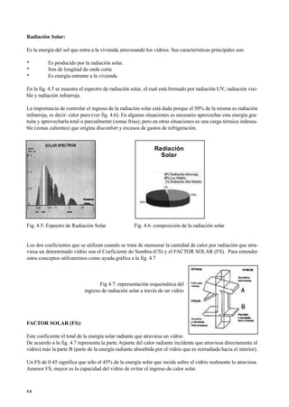 Radiación Solar:
Es la energía del sol que entra a la vivienda atravesando los vidrios. Sus características principales son:
• Es producido por la radiación solar.
• Son de longitud de onda corta
• Es energía entrante a la vivienda
En la fig. 4.5 se muestra el espectro de radiación solar, el cual está formado por radiación UV, radiación visi-
ble y radiación infrarroja.
La importancia de controlar el ingreso de la radiación solar está dada porque el 50% de la misma es radiación
infrarroja, es decir: calor puro (ver fig. 4.6). En algunas situaciones es necesario aprovechar esta energía gra-
tuita y aprovecharla total o parcialmente (zonas frías); pero en otras situaciones es una carga térmica indesea-
ble (zonas calientes) que origina disconfort y excesos de gastos de refrigeración.
de m
Fig. 4.5: Espectro de Radiación Solar Fig. 4.6: composición de la radiación solar
Los dos coeficientes que se utilizan cuando se trata de mensurar la cantidad de calor por radiación que atra-
viesa un determinado vidrio son el Coeficiente de Sombra (CS) y el FACTOR SOLAR (FS). Para entender
estos conceptos utilizaremos como ayuda gráfica a la fig. 4.7
Fig 4.7: representación esquemática del
ingreso de radiación solar a través de un vidrio
FACTOR SOLAR (FS):
Este coeficiente el total de la energía solar radiante que atraviesa un vidrio.
De acuerdo a la fig. 4.7 representa la parte A(parte del calor radiante incidente que atraviesa directamente el
vidrio) más la parte B (parte de la energía radiante absorbida por el vidrio que es reirradiada hacia el interior).
Un FS de 0.45 significa que sólo el 45% de la energía solar que incide sobre el vidrio realmente lo atraviesa.
Amenor FS, mayor es la capacidad del vidrio de evitar el ingreso de calor solar.
3 2
Radiación
Solar
 