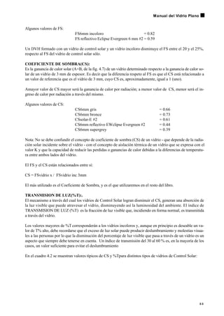 Algunos valores de FS:
FS6mm incoloro = 0.82
FS reflectivo Eclipse Evergreen 6 mm #2 = 0.59
Un DVH formado con un vidrio de control solar y un vidrio incoloro disminuye el FS entre el 20 y el 25%,
respecto al FS del vidrio de control solar sólo.
COEFICIENTE DE SOMBRA(CS):
Es la ganancia de calor solar (A+B, de la fig. 4.7) de un vidrio determinado respecto a la ganancia de calor so-
lar de un vidrio de 3 mm de espesor. Es decir que la diferencia respeto al FS es que el CS está relacionado a
un valor de referencia que es el vidrio de 3 mm, cuyo CS es, aproximadamente, igual a 1 (uno).
Amayor valor de CS mayor será la ganancia de calor por radiación; a menor valor de CS, menor será el in-
greso de calor por radiación a través del mismo.
Algunos valores de CS:
CS6mm gris = 0.66
CS6mm bronce = 0.73
CSsolar-E #2 = 0.61
CS6mm reflectivo EWclipse Evergreen #2 = 0.44
CS6mm supergrey = 0.39
Nota: No se debe confundir el concepto de coeficiente de sombra (CS) de un vidrio - que depende de la radia-
ción solar incidente sobre el vidrio - con el concepto de aislación térmica de un vidrio que se expresa con el
valor K y que la capacidad de reducir las perdidas o ganancias de calor debidas a la diferencias de temperatu-
ra entre ambos lados del vidrio.
El FS y el CS están relacionados entre sí:
CS = FSvidrio x / FSvidrio inc 3mm
El más utilizado es el Coeficiente de Sombra, y es el que utilizaremos en el resto del libro.
TRANSMISION DE LUZ(%T):.
El mecanismo a través del cual los vidrios de Control Solar logran disminuir el CS, generan una absorción de
la luz visible que puede atravesar el vidrio, disminuyendo así la luminosidad del ambiente. El índice de
TRANSMISION DE LUZ (%T) es la fracción de luz visible que, incidiendo en forma normal, es transmitida
a través del vidrio.
Los valores mayores de %Tcorresponderán a los vidrios incoloros y, aunque en principio es deseable un va-
lor de T% alto, debe recordarse que el exceso de luz solar puede producir deslumbramiento y molestias visua-
les a las personas por lo que la disminución del porcentaje de luz visible que pasa a través de un vidrio es un
aspecto que siempre debe tenerse en cuenta. Un índice de transmisión del 30 al 60 % es, en la mayoría de los
casos, un valor suficiente para evitar el deslumbramiento
En el cuadro 4.2 se muestran valores típicos de CS y %Tpara distintos tipos de vidrios de Control Solar:
3 3
Manual del Vidrio Plano
 