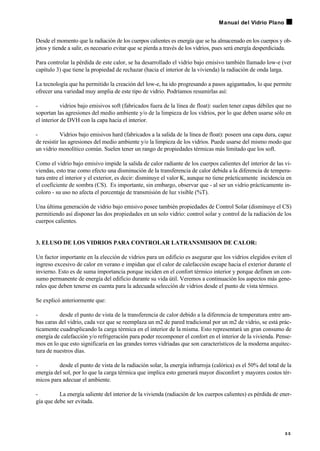 Desde el momento que la radiación de los cuerpos calientes es energía que se ha almacenado en los cuerpos y ob-
jetos y tiende a salir, es necesario evitar que se pierda a través de los vidrios, pues será energía desperdiciada.
Para controlar la pérdida de este calor, se ha desarrollado el vidrio bajo emisivo también llamado low-e (ver
capítulo 3) que tiene la propiedad de rechazar (hacia el interior de la vivienda) la radiación de onda larga.
La tecnología que ha permitido la creación del low-e, ha ido progresando a pasos agigantados, lo que permite
ofrecer una variedad muy amplia de este tipo de vidrio. Podríamos resumirlas así:
- vidrios bajo emisivos soft (fabricados fuera de la línea de float): suelen tener capas débiles que no
soportan las agresiones del medio ambiente y/o de la limpieza de los vidrios, por lo que deben usarse sólo en
el interior de DVH con la capa hacia el interior.
- Vidrios bajo emisivos hard (fabricados a la salida de la línea de float): poseen una capa dura, capaz
de resistir las agresiones del medio ambiente y/o la limpieza de los vidrios. Puede usarse del mismo modo que
un vidrio monolítico común. Suelen tener un rango de propiedades térmicas más limitado que los soft.
Como el vidrio bajo emisivo impide la salida de calor radiante de los cuerpos calientes del interior de las vi-
viendas, esto trae como efecto una disminución de la transferencia de calor debida a la diferencia de tempera-
tura entre el interior y el exterior, es decir: disminuye el valor K, aunque no tiene prácticamente incidencia en
el coeficiente de sombra (CS). Es importante, sin embargo, observar que - al ser un vidrio prácticamente in-
coloro - su uso no afecta el porcentaje de transmisión de luz visible (%T).
Una última generación de vidrio bajo emisivo posee también propiedades de Control Solar (disminuye el CS)
permitiendo así disponer las dos propiedades en un solo vidrio: control solar y control de la radiación de los
cuerpos calientes.
3. ELUSO DE LOS VIDRIOS PARA CONTROLAR LATRANSMISION DE CALOR:
Un factor importante en la elección de vidrios para un edificio es asegurar que los vidrios elegidos eviten el
ingreso excesivo de calor en verano e impidan que el calor de calefacción escape hacia el exterior durante el
invierno. Esto es de suma importancia porque inciden en el confort térmico interior y porque definen un con-
sumo permanente de energía del edificio durante su vida útil. Veremos a continuación los aspectos más gene-
rales que deben tenerse en cuenta para la adecuada selección de vidrios desde el punto de vista térmico.
Se explicó anteriormente que:
- desde el punto de vista de la transferencia de calor debido a la diferencia de temperatura entre am-
bas caras del vidrio, cada vez que se reemplaza un m2 de pared tradicional por un m2 de vidrio, se está prác-
ticamente cuadruplicando la carga térmica en el interior de la misma. Esto representará un gran consumo de
energía de calefacción y/o refrigeración para poder recomponer el confort en el interior de la vivienda. Pense-
mos en lo que esto significaría en las grandes torres vidriadas que son característicos de la moderna arquitec-
tura de nuestros días.
- desde el punto de vista de la radiación solar, la energía infrarroja (calórica) es el 50% del total de la
energía del sol, por lo que la carga térmica que implica esto generará mayor disconfort y mayores costos tér-
micos para adecuar el ambiente.
- La energía saliente del interior de la vivienda (radiación de los cuerpos calientes) es pérdida de ener-
gía que debe ser evitada.
3 5
Manual del Vidrio Plano
 
