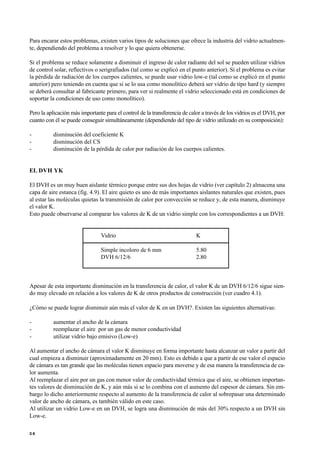 Para encarar estos problemas, existen varios tipos de soluciones que ofrece la industria del vidrio actualmen-
te, dependiendo del problema a resolver y lo que quiera obtenerse.
Si el problema se reduce solamente a disminuir el ingreso de calor radiante del sol se pueden utilizar vidrios
de control solar, reflectivos o serigrafiados (tal como se explicó en el punto anterior). Si el problema es evitar
la pérdida de radiación de los cuerpos calientes, se puede usar vidrio low-e (tal como se explicó en el punto
anterior) pero teniendo en cuenta que si se lo usa como monolítico deberá ser vidrio de tipo hard (y siempre
se deberá consultar al fabricante primero, para ver si realmente el vidrio seleccionado está en condiciones de
soportar la condiciones de uso como monolítico).
Pero la aplicación más importante para el control de la transferencia de calor a través de los vidrios es el DVH, por
cuanto con él se puede conseguir simultáneamente (dependiendo del tipo de vidrio utilizado en su composición):
- disminución del coeficiente K
- disminución del CS
- disminución de la pérdida de calor por radiación de los cuerpos calientes.
EL DVH YK
El DVH es un muy buen aislante térmico porque entre sus dos hojas de vidrio (ver capítulo 2) almacena una
capa de aire estanca (fig. 4.9). El aire quieto es uno de más importantes aislantes naturales que existen, pues
al estar las moléculas quietas la transmisión de calor por convección se reduce y, de esta manera, disminuye
el valor K.
Esto puede observarse al comparar los valores de K de un vidrio simple con los correspondientes a un DVH:
Vidrio K
Simple incoloro de 6 mm 5.80
DVH 6/12/6 2.80
Apesar de esta importante disminución en la transferencia de calor, el valor K de un DVH 6/12/6 sigue sien-
do muy elevado en relación a los valores de K de otros productos de construcción (ver cuadro 4.1).
¿Cómo se puede lograr disminuir aún más el valor de K en un DVH?. Existen las siguientes alternativas:
- aumentar el ancho de la cámara
- reemplazar el aire por un gas de menor conductividad
- utilizar vidrio bajo emisivo (Low-e)
Al aumentar el ancho de cámara el valor K disminuye en forma importante hasta alcanzar un valor a partir del
cual empieza a disminuir (aproximadamente en 20 mm). Esto es debido a que a partir de ese valor el espacio
de cámara es tan grande que las moléculas tienen espacio para moverse y de esa manera la transferencia de ca-
lor aumenta.
Al reemplazar el aire por un gas con menor valor de conductividad térmica que el aire, se obtienen importan-
tes valores de disminución de K, y aún más si se lo combina con el aumento del espesor de cámara. Sin em-
bargo lo dicho anteriormente respecto al aumento de la transferencia de calor al sobrepasar una determinado
valor de ancho de cámara, es también válido en este caso.
Al utilizar un vidrio Low-e en un DVH, se logra una disminución de más del 30% respecto a un DVH sin
Low-e.
3 6
 