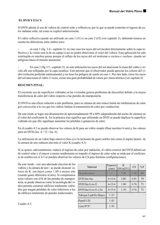 EL DVH Y ELCS
El DVH admite el uso de vidrios de control solar y reflectivos, por lo que se puede controlar el ingreso de ca-
lor radiante solar, tal como se explicó anteriormente.
El vidrio reflectivo puede ser utilizado en cara 1 (#1) o en cara 2 (#2) (ver capitulo 3), debiendo tenerse en
cuenta las diferencias entre ambos usos:
- en cara 1 (fig 3.4 - capítulo 3): en este caso los rayos del sol inciden directamente sobre la capa re-
flectiva y la visión será la de un espejo (casi no podrá observarse el color del vidrio). Esta aplicación ha sido
restringida en muchos países porque el reflejo de los rayos del sol molestan a vecinos e -incluso - puede ser
peligroso hacia el tránsito automotor
- En cara 2 (fig 3.5 - capítulo 3): en esta utilización los rayos del sol atraviesan la masa del vidrio y re-
cién allí son reflejadas por la capa metálica. Esto permite que el observador pueda apreciar los colores del vi-
drio (solución preferida estéticamente) y no tiene los peligros de usarlo en cara 1. Por otro lado, como los rayos
del sol atraviesan el vidrio 2 veces, existe una gran probabilidad de rotura por stress térmico (ver capítulo 6)
RESUMEN FINAL:
El creciente uso de superficies vidriadas en las viviendas genera problemas de disconfort debido a la mayor
transferencia de calor del vidrio respecto a las paredes de mampostería.
El DVH es una eficaz solución a este problema, pues su cámara de aire estaca limita las trasferencias de calor
por convección a la vez que los vidrios limitan la transmisión de calor por conducción.
De este modo se logra una disminución de aproximadamente 50 a 60% (dependiendo del ancho de cámara) en
el valor del coeficiente K. En la práctica esto significa que utilizando un DVH se puede duplicar la superficie
vidriada sin que ello signifique aumentar las pérdidas o ganancias de calor.
En el cuadro 4.3 se puede observar los valores de K para un vidrio simple (float incoloro 6 mm) y los valores
para un DVH (inc. 6 / 12 / inc. 6).
La utilización de un vidrio bajo emisivo (low-e) o la inclusión de gases nobles (tal como el argón) dentro de
la cámara de aire reducen aún más el valor K (cuadro 4.3)
Si se quiere, adicionalmente, reducir el ingreso de calor por radiación, el vidrio exterior del DVH deberá ser
de control solar y el mayor o menor rendimiento en impedir el ingreso de calor solar se mide por el coeficien-
te de sombra (en el 4.3 se pueden observar los valores de CS para distintas configuraciones).
De este modo - con una adecuada elección de los
vidrios y la cámara de aire - se puede alcanzar va-
lores de K tan bajos como 1.80 o menor aún
(usando gases diferentes al aire). Si comparamos
estos valores con el K de las paredes de mampos-
tería, se puede observar como la tecnología del vi-
drio permite construir edificios totalmente vidria-
dos que tengan pérdidas de calor inferiores a los
de edificios totalmente de paredes tradicionales.
Cuadro 4.3:
3 7
Manual del Vidrio Plano
 