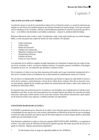 Capitulo 5
AISLACIONACUSTICA EN VIDRIOS
La polución sonora es una de las características típicas de la civilización actual y es causal de numerosas pa-
tologías no sólo físicas sino también psíquicas que afectan al hombre de nuestro tiempo. Evitar que esta polu-
ción se introduzca en las viviendas y oficinas es primordial para garantizar la salud de las personas que allí vi-
ven y - si el edificio está destinado a actividades económicas - mejorar la productividad del trabajo.
Debemos diferenciar entre sonido y ruido. Consideramos ruido a todo aquel sonido que nos resulta desagra-
dable, y existe una gama muy amplia de fuentes de ruido cotidiano. Por ejemplo:
• TráficoAutomotor
• TráficoAéreo
• Ruidos de Ferrocarril
• Trabajos de Construcción
• Máquinas Cortadoras de Césped
• Herramientas Eléctricas
• Ladridos de Perros
• Fiestas en Casas V
ecinas
Los materiales de los edificios cumplen un papel importante en el disminuir el ingreso de esos ruidos al inte-
rior de las viviendas, es decir, son buenos aislantes acústicos. Las paredes gruesas, los ladrillos, el hormigón,
los paneles de yeso, etc. son materiales que absorben y atenúan el ruido.
Por el contrario, el vidrio es un muy buen transmisor del sonido, por lo que al aumentar la proporción de vi-
drio en las viviendas (como es la tendencia hoy en día) aumenta la contaminación sonora en el interior.
Por ese motivo es indispensable encontrar los mecanismos que limiten el ingreso de ruido desde el exterior a
través de las ventanas y, particularmente, a través de los vidrios de las ventanas. Para ello es necesario cono-
cer, previamente, algunas de las variables que definen las características del sonido y saber como usarlas en el
momento de seleccionar vidrios.
Es necesario hacer una aclaración previa: la acústica es una disciplina muy compleja para ser tratada en pro-
fundidad en este libro, así que sólo mencionaremos los conceptos básicos que deben ser conocidos por quién
selecciona vidrios para control acústico en los casos más comunes. Para cálculos más precisos o para requisi-
tos de aislación acústica muy rigurosas, se deberá consultar con especialistas.
CONCEPTOS BASICOS DEACUSTICA
El SONIDO es producido por la vibración de un objeto. Esta vibración genera un disturbio en el aire que se
va trasladando de una capa de aire a otra cercana, generándose así diferencias de presión las que se propagan
en forma de ondas de presión por toda la masa de aire hasta impactar en nuestro órgano auditivo, generando
señales que son transmitidas al oído.
Este fenómeno ondulatorio se mide en ciclos por segundo (FRECUENCIA DEL SONIDO) y su magnitud es
el Hertz. Una onda sonora de 500 hertz de frecuencia significa que hay 500 ondas de presión de aire por se-
gundo en vibración. Algunas características importantes:
• El oído humano tiene un rango de capacidad audible de 20 a 20.000 Hz.
3 9
Manual del Vidrio Plano
 