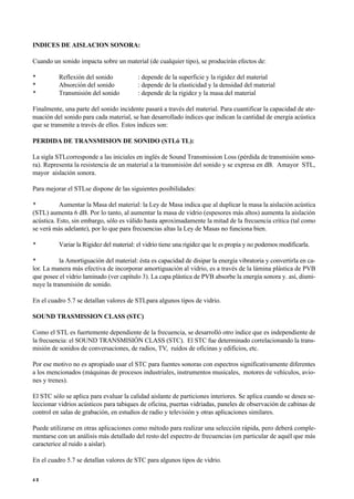 INDICES DE AISLACION SONORA:
Cuando un sonido impacta sobre un material (de cualquier tipo), se producirán efectos de:
• Reflexión del sonido : depende de la superficie y la rigidez del material
• Absorción del sonido : depende de la elasticidad y la densidad del material
• Transmisión del sonido : depende de la rigidez y la masa del material
Finalmente, una parte del sonido incidente pasará a través del material. Para cuantificar la capacidad de ate-
nuación del sonido para cada material, se han desarrollado índices que indican la cantidad de energía acústica
que se transmite a través de ellos. Estos índices son:
PERDIDA DE TRANSMISION DE SONIDO (STLó TL):
La sigla STLcorresponde a las iniciales en inglés de Sound Transmission Loss (pérdida de transmisión sono-
ra). Representa la resistencia de un material a la transmisión del sonido y se expresa en dB. Amayor STL,
mayor aislación sonora.
Para mejorar el STLse dispone de las siguientes posibilidades:
• Aumentar la Masa del material: la Ley de Masa indica que al duplicar la masa la aislación acústica
(STL) aumenta 6 dB. Por lo tanto, al aumentar la masa de vidrio (espesores más altos) aumenta la aislación
acústica. Esto, sin embargo, sólo es válido hasta aproximadamente la mitad de la frecuencia crítica (tal como
se verá más adelante), por lo que para frecuencias altas la Ley de Masas no funciona bien.
• Variar la Rigidez del material: el vidrio tiene una rigidez que le es propia y no podemos modificarla.
• la Amortiguación del material: ésta es capacidad de disipar la energía vibratoria y convertirla en ca-
lor. La manera más efectiva de incorporar amortiguación al vidrio, es a través de la lámina plástica de PVB
que posee el vidrio laminado (ver capítulo 3). La capa plástica de PVB absorbe la energía sonora y. así, dismi-
nuye la transmisión de sonido.
En el cuadro 5.7 se detallan valores de STLpara algunos tipos de vidrio.
SOUND TRASMISSION CLASS (STC)
Como el STL es fuertemente dependiente de la frecuencia, se desarrolló otro índice que es independiente de
la frecuencia: el SOUND TRANSMISIÓN CLASS (STC). El STC fue determinado correlacionando la trans-
misión de sonidos de conversaciones, de radios, TV, ruidos de oficinas y edificios, etc.
Por ese motivo no es apropiado usar el STC para fuentes sonoras con espectros significativamente diferentes
a los mencionados (máquinas de procesos industriales, instrumentos musicales, motores de vehículos, avio-
nes y trenes).
El STC sólo se aplica para evaluar la calidad aislante de particiones interiores. Se aplica cuando se desea se-
leccionar vidrios acústicos para tabiques de oficina, puertas vidriadas, paneles de observación de cabinas de
control en salas de grabación, en estudios de radio y televisión y otras aplicaciones similares.
Puede utilizarse en otras aplicaciones como método para realizar una selección rápida, pero deberá comple-
mentarse con un análisis más detallado del resto del espectro de frecuencias (en particular de aquél que más
caracterice al ruido a aislar).
En el cuadro 5.7 se detallan valores de STC para algunos tipos de vidrio.
4 2
 
