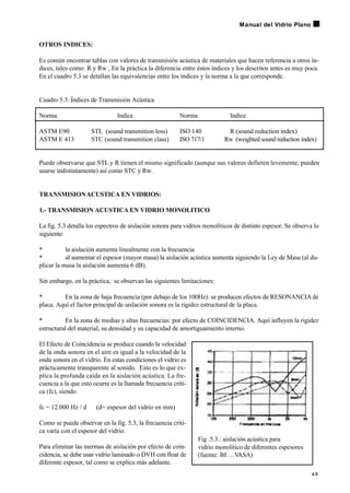 OTROS INDICES:
Es común encontrar tablas con valores de transmisión acústica de materiales que hacen referencia a otros ín-
dices, tales como: R y Rw , En la práctica la diferencia entre éstos índices y los descritos antes es muy poca.
En el cuadro 5.3 se detallan las equivalencias entre los índices y la norma a la que corresponde.
Cuadro 5.3: Índices de Transmisión Acústica
Norma Indice Norma Indice
ASTM E90 STL (sound transmition loss) ISO 140 R (sound reduction index)
ASTM E 413 STC (sound transmition class) ISO 717/1 Rw (weighted sound reduction index)
Puede observarse que STL y R tienen el mismo significado (aunque sus valores defieren levemente, pueden
usarse indistintamente) así como STC y Rw.
TRANSMISIONACUSTICA EN VIDRIOS:
1.- TRANSMISION ACUSTICA EN VIDRIO MONOLITICO
La fig. 5.3 detalla los espectros de aislación sonora para vidrios monolíticos de distinto espesor. Se observa lo
siguiente:
• la aislación aumenta linealmente con la frecuencia
• al aumentar el espesor (mayor masa) la aislación acústica aumenta siguiendo la Ley de Masa (al du-
plicar la masa la aislación aumenta 6 dB).
Sin embargo, en la práctica, se observan las siguientes limitaciones:
• En la zona de baja frecuencia (por debajo de los 100Hz): se producen efectos de RESONANCIAde
placa. Aquí el factor principal de aislación sonora es la rigidez estructural de la placa.
• En la zona de medias y altas frecuencias: por efecto de COINCIDENCIA. Aquí influyen la rigidez
estructural del material, su densidad y su capacidad de amortiguamiento interno.
El Efecto de Coincidencia se produce cuando la velocidad
de la onda sonora en el aire es igual a la velocidad de la
onda sonora en el vidrio. En estas condiciones el vidrio es
prácticamente transparente al sonido. Esto es lo que ex-
plica la profunda caída en la aislación acústica. La fre-
cuencia a la que esto ocurre es la llamada frecuencia críti-
ca (fc), siendo
fc = 12.000 Hz / d (d= espesor del vidrio en mm)
Como se puede observar en la fig. 5.3, la frecuencia críti-
ca varía con el espesor del vidrio.
Para eliminar las mermas de aislación por efecto de coin-
cidencia, se debe usar vidrio laminado o DVH con float de
diferente espesor, tal como se explica más adelante.
4 3
Manual del Vidrio Plano
Fig .5.3.: aislación acústica para
vidrio monolítico de diferentes espesores
(fuente: BI …V
ASA)
 