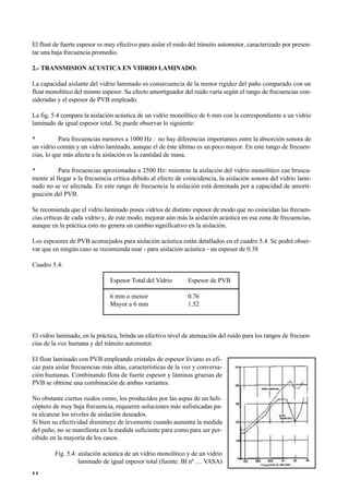 El float de fuerte espesor es muy efectivo para aislar el ruido del tránsito automotor, caracterizado por presen-
tar una baja frecuencia promedio.
2.- TRANSMISION ACUSTICA EN VIDRIO LAMINADO:
La capacidad aislante del vidrio laminado es consecuencia de la menor rigidez del paño comparado con un
float monolítico del mismo espesor. Su efecto amortiguador del ruido varía según el rango de frecuencias con-
sideradas y el espesor de PVB empleado.
La fig. 5.4 compara la aislación acústica de un vidrio monolítico de 6 mm con la correspondiente a un vidrio
laminado de igual espesor total. Se puede observar lo siguiente:
• Para frecuencias menores a 1000 Hz : no hay diferencias importantes entre la absorción sonora de
un vidrio común y un vidrio laminado, aunque el de éste último es un poco mayor. En este rango de frecuen-
cias, lo que más afecta a la aislación es la cantidad de masa.
• Para frecuencias aproximadas a 2500 Hz: mientras la aislación del vidrio monolítico cae brusca-
mente al llegar a la frecuencia crítica debido al efecto de coincidencia, la aislación sonora del vidrio lami-
nado no se ve afectada. En este rango de frecuencia la aislación está dominada por a capacidad de amorti-
guación del PVB.
Se recomienda que el vidrio laminado posea vidrios de distinto espesor de modo que no coincidan las frecuen-
cias críticas de cada vidrio y, de este modo, mejorar aún más la aislación acústica en esa zona de frecuencias,
aunque en la práctica esto no genera un cambio significativo en la aislación.
Los espesores de PVB aconsejados para aislación acústica están detallados en el cuadro 5.4. Se podrá obser-
var que en ningún caso se recomienda usar - para aislación acústica - un espesor de 0.38
Cuadro 5.4:
Espesor Total del Vidrio Espesor de PVB
6 mm o menor 0.76
Mayor a 6 mm 1.52
El vidrio laminado, en la práctica, brinda un efectivo nivel de atenuación del ruido para los rangos de frecuen-
cias de la voz humana y del tránsito automotor.
El float laminado con PVB empleando cristales de espesor liviano es efi-
caz para aislar frecuencias más altas, características de la voz y conversa-
ción humanas. Combinando flota de fuerte espesor y láminas gruesas de
PVB se obtiene una combinación de ambas variantes.
No obstante ciertos ruidos como, los producidos por las aspas de un heli-
cóptero de muy baja frecuencia, requieren soluciones más sofisticadas pa-
ra alcanzar los niveles de aislación deseados.
Si bien su efectividad disminuye de levemente cuando aumenta la medida
del paño, no se manifiesta en la medida suficiente para como para ser per-
cibido en la mayoría de los casos.
Fig. 5.4: aislación acústica de un vidrio monolítico y de un vidrio
laminado de igual espesor total (fuente: BI nº … VASA)
4 4
 