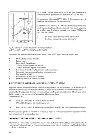 En la figura 5.8 puede observarse el efecto que tiene disponer de un
espesor de cámara grande en el DVH (en este caso, de 200 mm).
Es conveniente utilizar en el DVH vidrios de diferentes espesores de
modo que no coincidan las frecuencias críticas.
Respecto al vidrio laminado en DVH, se debe tener en cuenta que co-
mo la capacidad acústica del vidrio laminado crece con la temperatu-
ra, se deberá tratar de ubicar al laminado en la cara del DVH que va-
ya a estar más caliente:
• En climas cálidos deberá estar del lado exterior
• En climas fríos deberá estar del lado interior
Fig. 5.8: absorción acústica de un vidrio monolítico de 6mm,
un DVH 6/12/6 y un DVH 6/20/6 (fuente: BI VASA)
En resumen, los parámetros a tener en cuenta al seleccionar un DVH para aislación acústica, son:
• Efectos de Resonancia del vidrio
• Ley de Masa
• Depresión de Coincidencia:
- 2 vidrios de igual espesor: un único fc.
- 2 vidrios de distinto espesor: 2 fc distintos.
• Resonancia de cavidad (reflexión sobre los lados del paño)
• Resonancia masa-aire-masa (funciona como un resorte)
• Espesor de la cavidad
• Relleno de la cavidad (aire/SF6/Argón)
• Efecto de atenuación del ruido del PVB
4.- EFECTO DELGAS EN LATRANSMISION ACUSTICA EN DVH:65
Se pueden obtener mayores aislaciones acústicas reemplazando el aire del interior del DVH, por otro gas de
características tales que el sonido se traslade en él a una velocidad diferente a la que lo haría en el aire.
La capacidad de un gas para disminuir la transmisión del sonido está relacionada con la diferencia de veloci-
dad del sonido en ese gas, respecto a la velocidad del sonido en el aire.
Hay dos categorías:
A) Gases con velocidades de sonido menores que el aire:
CO2 y SF6. Son gases más pesados que el aire
B) Gases con velocidades de sonido mayores que el aire: Ar y He. Son gases más livianos que el aire.
Además del efecto general de aumentar la aislación, el efecto de coincidencia se atenúa significativamente,
pues la fc depende de la densidad del gas.
COMO SELECCIONAR VIDRIOS PARA AISLACIONACUSTICA
Seleccionar un vidrio adecuado para control acústico implica elegir el vidrio que tenga la mayor capacidad de
reducción del ruido en el rango de frecuencias en que este es más intenso. Una forma simplificada de realizar
el cálculo, es el siguiente:
4 6
 