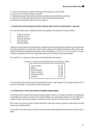 1.- Conocer la Intensidad y espectro de frecuencias del ruido que se desea aislar
2.- Conocer el nivel de ruido interior requerido
3.- Determinar el grado de aislamiento acústica requerido para las condiciones anteriores
4.- Seleccionar el vidrio adecuado para ese nivel de aislación acústica requerido
Se analizará, a continuación cada uno de estos aspectos.
1. CONOCER LAINTENSIDAD YESPECTRO DE FRECUENCIAS DELRUIDO AAISLAR:
Las situaciones típicas que se deberán enfrentar corresponden a las siguientes Fuentes de Ruido:
• Tránsito automotor
• Ruido de aviones
• Ruido de ferrocarril
• Conversaciones
• Ruido de fábrica.
Cada una de estas fuentes de ruido presentan un espectro de frecuencias diferente que debe ser conocido cuan-
do se desea especificar un vidrio para control acústico, puesto que los diferentes tipos de vidrios tienen capa-
cidad de aislación muy diferentes (como pudo verse en las figuras 5.3, 5.4, 5.6, 5.7 y 5.8). En la fig. 5.2 se pue-
de observar espectros de frecuencia típicos para algunas de las fuentes de ruido mencionadas.
En el cuadro 5.5 se observan valores típicos de intensidad de ruido exterior.
Cuadro 5.5: valores de intensidad de ruido exterior (fuente VASA)
Casa de campo 35 dB
Oficina 45 dB
Barrio tranquilo 58 dB
Cantro comercial 70 dB
Calles microcentro 75 dB
Autopista 80 dB
El conocimiento de los valores típicos de intensidad de ruido a aislar (cuadro 5.5) y el espectro típico de fre-
cuencias a aislar (fig. 5.2), permitirá la selección adecuada.
2. -CONOCER ELNIVEL DE RUIDO INTERIOR REQUERIDO:
El nivel de aislación acústica necesario para obtener confort acústico no es siempre el mismo. Existen destinos
o actividades que requieren un alto nivel de aislación debido a las características mismas de la actividad que se
realizan en ellos; otros, por el contrario, no necesitan niveles muy altos de aislación para ser confortables.
Por lo tanto es necesario conocer el destino del local a aislar para conocer el grado de ruido interior (en dB)
máximo que se puede admitir.
En el cuadro 5.6 se observan los valores de confort acústico requerido para distintos tipos de locales o activi-
dades:
4 7
Manual del Vidrio Plano
 