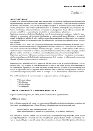 Capitulo 1
¿QUE ES ELVIDRIO?
El vidrio es un material que ha sido usado por el hombre desde hace milenios. Posiblemente sea el material más
viejo fabricado por el hombre y que aún continúa afectando la vida presente. El vidrio está presente en formas
tan diversas como: ventanas, vasos, envases de todo tipo, telescopios, en la industria nuclear como escudo de ra-
diación, en electrónica como sustrato sólido para circuitos, en la industria del transporte, de la construcción etc.
Por sus características intrínsecas (brillantez, resistencia al uso, transparencia, etc), el vidrio es un material difí-
cilmente sustituible (y a veces, realmente insustituible) en la mayoría de sus aplicaciones.
Igualmente remarcable es la disponibilidad y bajo costo de las materias primas usadas para producirlo, espe-
cialmente su componente más importante: la sílice (que se encuentra en la arena). El vidrio es un material
amorfo producido por la fusión de sílice y aditivos a muy altas temperaturas. Al enfriar se convierte en un ma-
terial duro y brillante sin estructura de grano (lo cual determina muchas de sus propiedades, como veremos
más adelante).
Pero el término “vidrio” no es claro. Adiferencia de otros productos usados cotidianamente, la palabra “vidrio”
no describe exactamente una composición y propiedades definidas del producto. Esto es porque la palabra “vi-
drio” define -en realidad - un estado de la materia (como “gas”, “líquido” y “sólido cristalino”). Más correcta-
mente: un “vidrio” es un sólido no cristalino, aunque realmente esta definición no nos lleva muy lejos (muchos
plásticos también son sólidos no cristalinos). Una verdadera definición de “vidrio” está aún pendiente.
El producto que llamamos vidrio, es una sustancia dura, normalmente brillante y transparente, compuesta prin-
cipalmente de silicatos y álcalis fusionados a alta temperatura. Se lo considera un sólido amorfo, porque no es
ni sólido ni líquido, sino que existe en un estado vítreo.
Los componentes principales del vidrio, como ya se dijo, son productos que se encuentran fácilmente en la na-
turaleza: sílice, cal y carbonato de sodio. Los materiales secundarios son usados para dar propiedades especia-
les o para facilitar el proceso de fabricación. De la mezcla de los materiales secundarios con las materias primas
básicas en el porcentaje correcto se pueden obtener diferentes tipos de vidrio, los cuales pueden ser clasificados
de acuerdo a su composición química. Dentro de cada tipo, a su vez, hay numerosas composiciones distintas.
Una posible clasificación de los vidrios según su composición química, sería la siguiente:
• Vidrio sodo- cálcico
• Vidrio Plomado
• Vidrio Borosilicato
• Vidrio Especiales
TIPOS DE VIDRIOS SEGÚN SU COMPOSICION QUIMICA
Según su composición química, los vidrios pueden clasificarse de la siguiente manera:
1. Vidrio sodo-cálcico:
Este es el vidrio comercial más común y el menos costoso. El amplio uso de este tipo de vidrio es debido a sus
importantes propiedades químicas y físicas. El vidrio sodo-cálcico es primariamente usado para:
• envases (botellas, jarros, vasos de uso diario, etc.) y
• vidrio para ventanas (en la industria de la construcción y en la industria automotriz).
Para fabricarlo es necesario fundir la sílice, la cual lo hace a una temperatura muy alta (1700ºC). Para reducir
esa temperatura de fusión y hacer a la masa más manejable, se le agrega soda. Pero el vidrio así obtenido es sua-
ve y no muy durable, por lo que se le agrega cal para aumentar su dureza y durabilidad química. Otros óxidos
5
Manual del Vidrio Plano
 