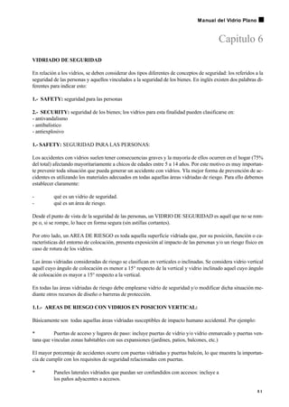 Capitulo 6
VIDRIADO DE SEGURIDAD
En relación a los vidrios, se deben considerar dos tipos diferentes de conceptos de seguridad: los referidos a la
seguridad de las personas y aquellos vinculados a la seguridad de los bienes. En inglés existen dos palabras di-
ferentes para indicar esto:
1.- SAFETY: seguridad para las personas
2.- SECURITY: seguridad de los bienes; los vidrios para esta finalidad pueden clasificarse en:
- antivandalismo
- antibalístico
- antiexplosivo
1.- SAFETY: SEGURIDAD PARA LAS PERSONAS:
Los accidentes con vidrios suelen tener consecuencias graves y la mayoría de ellos ocurren en el hogar (75%
del total) afectando mayoritariamente a chicos de edades entre 5 a 14 años. Por este motivo es muy importan-
te prevenir toda situación que pueda generar un accidente con vidrios. Yla mejor forma de prevención de ac-
cidentes es utilizando los materiales adecuados en todas aquellas áreas vidriadas de riesgo. Para ello debemos
establecer claramente:
- qué es un vidrio de seguridad.
- qué es un área de riesgo.
Desde el punto de vista de la seguridad de las personas, un VIDRIO DE SEGURIDAD es aquél que no se rom-
pe o, si se rompe, lo hace en forma segura (sin astillas cortantes).
Por otro lado, un AREA DE RIESGO es toda aquella superficie vidriada que, por su posición, función o ca-
racterísticas del entorno de colocación, presenta exposición al impacto de las personas y/o un riesgo físico en
caso de rotura de los vidrios.
Las áreas vidriadas consideradas de riesgo se clasifican en verticales o inclinadas. Se considera vidrio vertical
aquél cuyo ángulo de colocación es menor a 15° respecto de la vertical y vidrio inclinado aquel cuyo ángulo
de colocación es mayor a 15° respecto a la vertical.
En todas las áreas vidriadas de riesgo debe emplearse vidrio de seguridad y/o modificar dicha situación me-
diante otros recursos de diseño o barreras de protección.
1.1.- AREAS DE RIESGO CON VIDRIOS EN POSICION VERTICAL:
Básicamente son todas aquellas áreas vidriadas susceptibles de impacto humano accidental. Por ejemplo:
• Puertas de acceso y lugares de paso: incluye puertas de vidrio y/o vidrio enmarcado y puertas ven-
tana que vinculan zonas habitables con sus expansiones (jardines, patios, balcones, etc.)
El mayor porcentaje de accidentes ocurre con puertas vidriadas y puertas balcón, lo que muestra la importan-
cia de cumplir con los requisitos de seguridad relacionadas con puertas.
• Paneles laterales vidriados que puedan ser confundidos con accesos: incluye a
los paños adyacentes a accesos.
5 1
Manual del Vidrio Plano
 