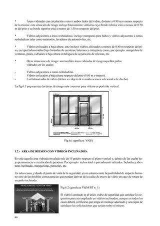 • Áreas vidriadas con circulación a uno o ambos lados del vidrio, distante a 0.90 m o menos respecto
de la misma: esta situación de riesgo incluye básicamente vidrieras cuyo borde inferior está a menos de 0.50
m del piso y su borde superior está a menos de 1.50 m respecto del piso.
• Vidrios adyacentes a áreas resbaladizas: incluye mamparas para baños y vidrios adyacentes a zonas
resbaladizas tales como natatorios, lavaderos de automóviles, etc.
• Vidrios colocados a baja altura: esto incluye vidrios colocados a menos de 0.80 m respecto del pi-
so, excepto balaustradas (bajo barandas de escaleras, balcones y entrepiso), como, por ejemplo: antepechos de
ventanas, paños vidriados a baja altura en tabiques de separación de oficinas, etc.
• Otras situaciones de riesgo: son también áreas vidriadas de riesgo aquellos paños
vidriados en los cuales:
- Vidrios adyacentes a zonas resbaladizas
- Vidrios colocados a baja altura respecto del piso (0.80 m o menos).
- Las balaustradas de vidrio (deben ser objeto de consideraciones adicionales de diseño).
La fig 6.1 esquematiza las áreas de riesgo más comunes para vidrios en posición vertical:
Fig 6.1 gentileza: VASA
1.2.- AREA DE RIESGO CON VIDRIOS INCLINADOS:
Es toda aquella área vidriada instalada más de 15 grados respecto al plano vertical y, debajo de las cuales ha-
ya permanencia o circulación de personas. Por ejemplo: techos total o parcialmente vidriados, fachadas y aber-
turas inclinadas, marquesinas, parasoles, etc.
En estos casos, y desde el punto de vista de la seguridad, ya no estamos ante la posibilidad de impacto huma-
no sino de las posibles consecuencias que puedan derivar de la caída de trozos de vidrio en caso de rotura de
un paño inclinado.
Fig 6.2 (gentileza V&M BT n_1)
El vidrio Laminado es el único vidrio de seguridad que satisface los re-
quisitos para ser empleado en vidrios inclinados, aunque en todos los
casos deberá verificarse que tenga un montaje adecuado y sea capaz de
satisfacer las solicitaciones que actúan sobre el mismo.
5 2
 