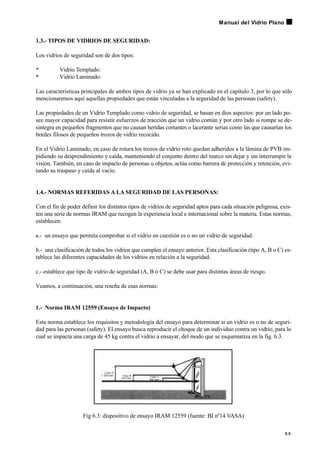 1.3.- TIPOS DE VIDRIOS DE SEGURIDAD:
Los vidrios de seguridad son de dos tipos:
• Vidrio Templado:
• Vidrio Laminado:
Las características principales de ambos tipos de vidrio ya se han explicado en el capítulo 3, por lo que sólo
mencionaremos aquí aquellas propiedades que están vinculadas a la seguridad de las personas (safety).
Las propiedades de un Vidrio Templado como vidrio de seguridad, se basan en dios aspectos: por un lado po-
see mayor capacidad para resistir esfuerzos de tracción que un vidrio común y por otro lado si rompe se de-
sintegra en pequeños fragmentos que no causan heridas cortantes o lacerante serias como las que causarían los
bordes filosos de pequeños trozos de vidrio recocido.
En el Vidrio Laminado, en caso de rotura los trozos de vidrio roto quedan adheridos a la lámina de PVB im-
pidiendo su desprendimiento y caída, manteniendo el conjunto dentro del marco sin dejar y sin interrumpir la
visión. También, en caso de impacto de personas u objetos, actúa como barrera de protección y retención, evi-
tando su traspaso y caída al vacío.
1.4.- NORMAS REFERIDAS A LA SEGURIDAD DE LAS PERSONAS:
Con el fin de poder definir los distintos tipos de vidrios de seguridad aptos para cada situación peligrosa, exis-
ten una serie de normas IRAM que recogen la experiencia local e internacional sobre la materia. Estas normas,
establecen:
a.- un ensayo que permita comprobar si el vidrio en cuestión es o no un vidrio de seguridad.
b.- una clasificación de todos los vidrios que cumplen el ensayo anterior. Esta clasificación (tipo A, B o C) es-
tablece las diferentes capacidades de los vidrios en relación a la seguridad.
c.- establece que tipo de vidrio de seguridad (A, B ó C) se debe usar para distintas áreas de riesgo.
Veamos, a continuación, una reseña de esas normas:
1.- Norma IRAM 12559 (Ensayo de Impacto)
Esta norma establece los requisitos y metodología del ensayo para determinar si un vidrio es o no de seguri-
dad para las personas (safety). El ensayo busca reproducir el choque de un individuo contra un vidrio, para lo
cual se impacta una carga de 45 kg contra el vidrio a ensayar, del modo que se esquematiza en la fig. 6.3.
Fig 6.3: dispositivo de ensayo IRAM 12559 (fuente: BI nº14 VASA)
5 3
Manual del Vidrio Plano
 
