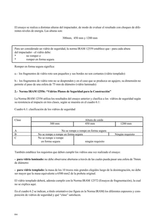 El ensayo se realiza a distintas alturas del impactador, de modo de evaluar el resultado con choques de dife-
rentes niveles de energía. Las alturas son:
300mm, 450 mm y 1200 mm
Para ser considerado un vidrio de seguridad, la norma IRAM 12559 establece que - para cada altura
del impactador - el vidrio debe:
• no romper o
• romper en forma segura
Romper en forma segura significa:
a.- los fragmentos de vidrio roto son pequeños y sus bordes no son cortantes (vidrio templado):
b.- los fragmentos de vidrio roto no se desprenden y en el caso que se produzca un agujero, su dimensión no
permite el paso de una esfera de 75 mm de diámetro (vidrio laminado)
2.- Norma IRAM 12556: “Vidrios Planos de Seguridad para la Construcción”
La Norma IRAM 12556 utiliza los resultados del ensayo anterior y clasifica a los vidrios de seguridad según
su resistencia al impacto en tres clases, según se muestra en el cuadro 6.1:
Cuadro 6.1: clasificación de los vidrios de seguridad
Clase Altura de caída
300 mm 450 mm 1200 mm
A No se rompe o rompe en forma segura
B No se rompe o rompe en forma segura Ningún requisito
C No se rompe o rompe
en forma segura ningún requisito
También establece los requisitos que deben cumplir los vidrios una vez realizado el ensayo:
- para vidrio laminado: no debe observarse aberturas a través de las cuales pueda pasar una esfera de 76mm
de diámetro
- para vidrio templado: la masa de los 10 trozos más grandes elegidos luego de la desintegración, no debe
ser mayor que la masa equivalente a 6500 mm2 de la probeta original.
El vidrio templado deberá, además cumplir con la Norma IRAM 12572 (Ensayos de fragmentación), la cual
no se explica aquí.
En el cuadro 6.2 se indican, a título orientativo (no figura en la Norma IRAM) los diferentes espesores y com-
posición de vidrios de seguridad y qué “clase” satisfacen.
5 4
 
