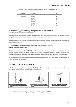 Cuadro 6.2: tipos de vidrios de seguridad y su “clase” (fuente BI 27 VASA)
Templado > 4 mm A
Laminado 3 / 0.38 / 3 B
3 / 0.76 / 3 A
4 / 0.38 / 4 B
4 / 0.76 / 7 A
5 / 0.38 / 5 B
5 / 0.76 / 5 A
4.- Norma IRAM 12595 “Práctica recomendada de seguridad para áreas
vidriadas susceptibles de impacto humano”:
En esta norma se recomienda el tipo y el espesor del vidrio en áreas vidriadas de forma de asegurar apropia-
da seguridad frente a impacto accidental u otro tipo de accidentes con vidrios.
La norma establece las zonas de riesgo y determina (para cada una de ellas) el tipo de vidrio de seguridad que
debe utilizarse (A, B, C).
5.- Norma IRAM 12596 “Práctica recomendada para el empleo de vidrios
de seguridad en la construcción”.
Mientras la norma anterior (IRAM 12595) se refiere a los vidrios de seguridad “para áreas vidriadas suscep-
tibles de impacto humano”, la IRAM 12596 se refiere a toda aquella aplicación de vidrios de seguridad “que
permita minimizar las consecuencias de accidentes como producto de su rotura accidental o premeditada”.
Así establece las distintas situaciones de riesgo, las aplicaciones usuales del vidrio en esas situaciones y el vi-
drio de seguridad recomendado.
1.5.- ALGUNAS SITUACIONES TIPICAS:
En la figura 6.4 se s siguientes se (gentileza VASA) pueden observar algunas situaciones comunes de riesgo
con vidrio y el tipo de vidrio recomendado para cada caso.
Fig 6.4: diferentes situaciones típicas de riesgo con vidrios (gentileza VASA)
5 5
Manual del Vidrio Plano
 
