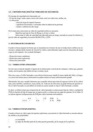 1.5.- CRITERIO PARA DISEÑAR VIDRIADOS DE SEGURIDAD:
El concepto de seguridad está relacionado con:
- El tipo de riesgo: caída o paso a través del cristal, corte con vidrio roto, astillas, etc.
- La ubicación:
- áreas de riesgo de impacto humano
- superficies horizontales o inclinadas sobre la cabeza de las personas
- locales o edificios de alto riesgo
Por lo tanto para seleccionar un vidrio de seguridad (safety) es necesario:
- Identificar qué tipo de Área de Riesgo es el área a vidriar
- Seleccionar el vidrio de seguridad más adecuado para ese riesgo, teniendo en cuenta los distintos ti-
pos de vidrio de seguridad y la normas IRAM12556 y 12595.
2.- SEGURIDAD DE LOS BIENES:
Cuando se busca asegurar los bienes que se encuentran en el interior de una vivienda, local o edificio, las so-
luciones a adoptar desde el punto de vista de los vidrios, serán diferentes según sean las situaciones de riesgo
a que se esté expuesto. Así, se puede distinguir:
- Protección contra vandalismo
- Protección contra explosiones
- Protección contra balas
2.1.- VIDRIOANTIIVANDALISMO
En este caso se trata de impedir el ingreso de los delincuentes a través de las ventanas y vidrios que, general-
mente, son los puntos más débiles de una vivienda o local.
Para estos casos, el vidrio laminado es una efectiva barrera pues impide la rotura rápida del vidrio y el ingre-
so a través del mismo pues el delincuente no podrá realizar un hueco suficientemente grande.
Obviamente, hay muy variados elementos que se pueden utilizar para tratar de ingresar a través de los vidrios
tales como martillos, cortafierros, masa, hacha, etc. Cada uno de ellos tiene un grado distinto de agresión so-
bre el vidrio laminado, lo cual deberá ser tenido en cuenta cuando se elija el vidrio laminado a instalar.
Es decir, se deberá elegir qué composición de vidrio laminado se seleccionará (tipo de vidrio y cantidad de
PVB) en función del tipo de ataque que se espera recibir o se desea que sea capaz de soportar. En la Tabla 3.6
se indican algunas configuraciones de PVB para vidrio laminado antivandálico.
4+4 / 1.52 PVB ó
3+3+3 / 0.76 / 0. 76 PVB
2.2.- VIDRIOANTIEXPLOSIONES:
Cuando se busca un vidrio capaz de soportar explosiones, nuevamente el vidrio laminado se muestra adecua-
do, debido a sus propiedades:
- es inastillable
- es capaz de absorber parte de la sobre presión generada y de la energía de la explosión.
5 6
 