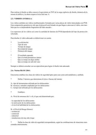 Para realizar el diseño se debe conocer el equivalente en TNT de la carga explosiva de diseño, distancia de la
misma al edificio y la altura respeto al nivel del mar. S
2.3.- VIDRIOS ANTIBALA:
Los vidrios antibala son vidrios multilaminados formados por varias placas de vidrio intercaladas con PVB.
Esta composición garantiza no sólo que el proyectil será frenado sin que llegue a atravesar el vidrio, sino tam-
bién que no se desprenderán fragmentos del lado atacado.-
Los espesores de los vidrios así como la cantidad de láminas de PVB dependerán del tipo de protección
solicitada.
Para diseñar el vidrio adecuado se deberá tener en cuenta:
• La solicitación:
- Tipo de arna
- Tiempo de ataque
- Severidad del ataque
- Distancia del ataque
• El resultado esperado
- Que el cristal permanezca intacto
- Que se rompa sin dejar astillas
- Que se rompa sin salir del vano
Siempre se deberá consultar con un especialista para lograr el diseño más adecuado.
2.4.- Norma IRAM 12841:
Esta norma establece las clases de vidrios de seguridad aptos para usar como antivandalismo y antibala.
• Define 3 factores que determinan el éxito o fracaso del intento:
A.- tipo de herramientas utilizada por los delincuentes
B.- técnicas y métodos empleados por los delincuentes
C.- tiempo real utilizado por los delincuentes
• Establece:
A.- Nivel de amenaza (de 1 a 4), el que está determinado por:
- la capacidad de los delincuentes
- la motivación de los delincuentes
- el nivel de habilidad de los delincuentes
B.- el Nivel de Riesgo (bienes):
- residencial
- comercial
- industrial
- instalaciones de muy alto riesgo
• Define la clase de vidrio de seguridad correspondiente, según las combinaciones de situaciones men-
cionadas anteriormente.
5 7
Manual del Vidrio Plano
 