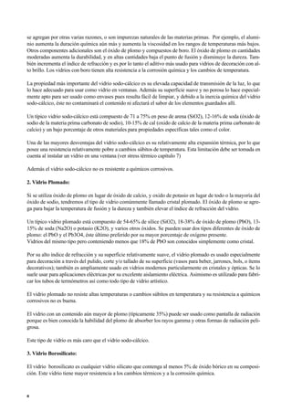 se agregan por otras varias razones, o son impurezas naturales de las materias primas. Por ejemplo, el alumi-
nio aumenta la duración química aún más y aumenta la viscosidad en los rangos de temperaturas más bajos.
Otros componentes adicionales son el óxido de plomo y compuestos de boro. El óxido de plomo en cantidades
moderadas aumenta la durabilidad, y en altas cantidades baja el punto de fusión y disminuye la dureza. Tam-
bién incrementa el índice de refracción y es por lo tanto el aditivo más usado para vidrios de decoración con al-
to brillo. Los vidrios con boro tienen alta resistencia a la corrosión química y los cambios de temperatura.
La propiedad más importante del vidrio sodo-cálcico es su elevada capacidad de transmisión de la luz, lo que
lo hace adecuado para usar como vidrio en ventanas. Además su superficie suave y no porosa lo hace especial-
mente apto para ser usado como envases pues resulta fácil de limpiar, y debido a la inercia química del vidrio
sodo-cálcico, éste no contaminará el contenido ni afectará el sabor de los elementos guardados allí.
Un típico vidrio sodo-cálcico está compuesto de 71 a 75% en peso de arena (SiO2), 12-16% de soda (óxido de
sodio de la materia prima carbonato de sodio), 10-15% de cal (oxido de calcio de la materia prima carbonato de
calcio) y un bajo porcentaje de otros materiales para propiedades específicas tales como el color.
Una de las mayores desventajas del vidrio sodo-cálcico es su relativamente alta expansión térmica, por lo que
posee una resistencia relativamente pobre a cambios súbitos de temperatura. Esta limitación debe ser tomada en
cuenta al instalar un vidrio en una ventana (ver stress térmico capítulo 7)
Además el vidrio sodo-cálcico no es resistente a químicos corrosivos.
2. Vidrio Plomado:
Si se utiliza óxido de plomo en lugar de óxido de calcio, y oxido de potasio en lugar de todo o la mayoría del
óxido de sodio, tendremos el tipo de vidrio comúnmente llamado cristal plomado. El óxido de plomo se agre-
ga para bajar la temperatura de fusión y la dureza y también elevar el índice de refracción del vidrio.
Un típico vidrio plomado está compuesto de 54-65% de sílice (SiO2), 18-38% de óxido de plomo (PbO), 13-
15% de soda (Na2O) o potasio (K2O), y varios otros óxidos. Se pueden usar dos tipos diferentes de óxido de
plomo: el PbO y el Pb3O4, éste último preferido por su mayor porcentaje de oxígeno presente.
Vidrios del mismo tipo pero conteniendo menos que 18% de PbO son conocidos simplemente como cristal.
Por su alto índice de refracción y su superficie relativamente suave, el vidrio plomado es usado especialmente
para decoración a través del pulido, corte y/o tallado de su superficie (vasos para beber, jarrones, bols, o ítems
decorativos); también es ampliamente usado en vidrios modernos particularmente en cristales y ópticas. Se lo
suele usar para aplicaciones eléctricas por su excelente aislamiento eléctrica. Asimismo es utilizado para fabri-
car los tubos de termómetros así como todo tipo de vidrio artístico.
El vidrio plomado no resiste altas temperaturas o cambios súbitos en temperatura y su resistencia a químicos
corrosivos no es buena.
El vidrio con un contenido aún mayor de plomo (típicamente 35%) puede ser usado como pantalla de radiación
porque es bien conocida la habilidad del plomo de absorber los rayos gamma y otras formas de radiación peli-
grosa.
Este tipo de vidrio es más caro que el vidrio sodo-cálcico.
3. Vidrio Borosilicato:
El vidrio borosilicato es cualquier vidrio silicato que contenga al menos 5% de óxido bórico en su composi-
ción. Este vidrio tiene mayor resistencia a los cambios térmicos y a la corrosión química.
6
 