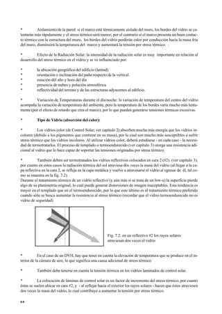 • Aislamiento de la pared: si el marco está térmicamente aislado del muro, los bordes del vidrio se ca-
lentarán más rápidamente y el stress térmico será menor; por el contrario si el marco presenta un buen contac-
to térmico con la estructura del muro, los bordes del vidrio perderán calor por conducción hacía la masa fría
del muro, disminuirá la temperatura del marco y aumentará la tensión por stress térmico. .
• Efecto de la Radiación Solar: la intensidad de la radiación solar es muy importante en relación al
desarrollo del stress térmico en el vidrio y se ve influenciado por:
• la ubicación geográfica del edificio (latitud)
• orientación e inclinación del paño respecto de la vertical.
• estación del año y hora del día
• presencia de nubes y polución atmosférica
• reflectividad del terreno y de las estructuras adyacentes al edificio.
• Variación de Temperaturas durante el día/noche: la variación de temperatura del centro del vidrio
acompaña la variación de temperatura del ambiente, pero la temperatura de los bordes varía mucho más lenta-
mente (por el efecto de retardo que crea el marco), por lo que pueden generarse tensiones térmicas excesivas.
• Tipo de Vidrio (absorción del calor):
• Los vidrios color (de Control Solar; ver capítulo 2) absorben mucha más energía que los vidrios in-
coloros (debido a los pigmentos que contiene en su masa), por lo cual son mucho más susceptibles a sufrir
stress térmico que los vidrios incoloros. Al utilizar vidrios color, deberá estudiarse - en cada caso - la necesi-
dad de termotratarlos. El proceso de templado o termoendurecido (ver capítulo 3) otorga una resistencia adi-
cional al vidrio que lo hace capaz de soportar las tensiones originadas por stress térmico.
• También deben ser termotratados los vidrios reflectivos colocados en cara 2 (#2). (ver capítulo 3),
por cuanto en estos casos la radiación térmica del sol atraviesa dos veces la masa del vidrio (al llegar a la ca-
pa reflectiva en la cara 2, se refleja en la capa metálica y vuelve a atravesarse el vidrio al egresar de él, tal co-
mo se muestra en la fig. 7.2).
Durante el tratamiento térmico de un vidrio reflectivo (y aún más si se trata de un low-e) la superficie pierde
algo de su planimetría original, lo cual puede generar distorsiones de imagen inaceptables. Esta tendencia es
mayor en el templado que en el termoendurecido, por lo que este último es el tratamiento térmico preferido
cuando sólo se busca aumentar la resistencia al stress térmico (recordar que el vidrio termoendurecido no es
vidrio de seguridad)
Fig. 7.2: en un reflectivo #2 los rayos solares
atraviesan dos veces el vidrio
• En el caso de un DVH, hay que tener en cuenta la elevación de temperatura que se produce en el in-
terior de la cámara de aire, lo que significa una causa adicional de stress térmico
• También debe tenerse en cuenta la tensión térmica en los vidrios laminados de control solar.
• La colocación de láminas de control solar es un factor de incremento del stress térmico, por cuanto
éstas se suelen ubicar en cara #2, y - al reflejar hacia el exterior los rayos solares - hacen que éstos atraviesen
dos veces la masa del vidrio, lo cual contribuye a aumentar la tensión por stress térmico.
6 0
 